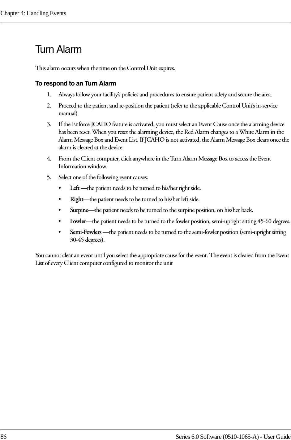 Chapter 4: Handling Events86 Series 6.0 Software (0510-1065-A) - User GuideTur n A l a r mThis alarm occurs when the time on the Control Unit expires. To respond to an Turn Alarm1.    Always follow your facility’s policies and procedures to ensure patient safety and secure the area.2.    Proceed to the patient and re-position the patient (refer to the applicable Control Unit’s in-service manual).3.    If the Enforce JCAHO feature is activated, you must select an Event Cause once the alarming device has been reset. When you reset the alarming device, the Red Alarm changes to a White Alarm in the Alarm Message Box and Event List. If JCAHO is not activated, the Alarm Message Box clears once the alarm is cleared at the device.4.    From the Client computer, click anywhere in the Turn Alarm Message Box to access the Event Information window.5.    Select one of the following event causes: •Left —the patient needs to be turned to his/her right side.•Right—the patient needs to be turned to his/her left side.•Surpine—the patient needs to be turned to the surpine position, on his/her back.•Fowler—the patient needs to be turned to the fowler position, semi-upright sitting 45-60 degrees.•Semi-Fowlers —the patient needs to be turned to the semi-fowler position (semi-upright sitting 30-45 degrees).You cannot clear an event until you select the appropriate cause for the event. The event is cleared from the Event List of every Client computer configured to monitor the unit