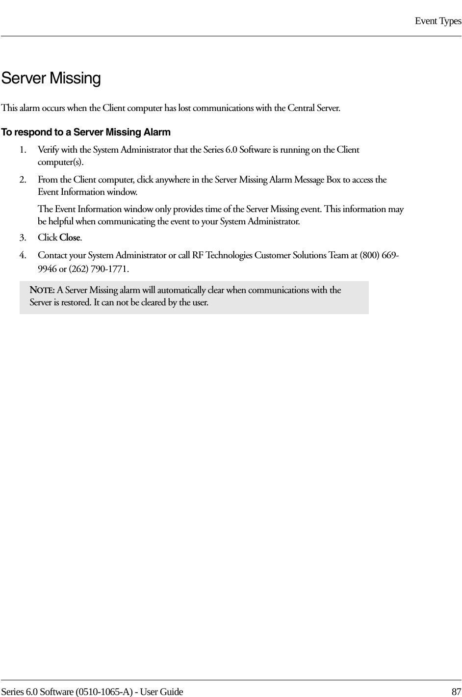 Series 6.0 Software (0510-1065-A) - User Guide  87Event TypesServer Missing This alarm occurs when the Client computer has lost communications with the Central Server. To respond to a Server Missing Alarm1.    Verify with the System Administrator that the Series 6.0 Software is running on the Client computer(s).2.    From the Client computer, click anywhere in the Server Missing Alarm Message Box to access the Event Information window.The Event Information window only provides time of the Server Missing event. This information may be helpful when communicating the event to your System Administrator.3.    Click Close. 4.    Contact your System Administrator or call RF Technologies Customer Solutions Team at (800) 669-9946 or (262) 790-1771.NOTE: A Server Missing alarm will automatically clear when communications with the Server is restored. It can not be cleared by the user.