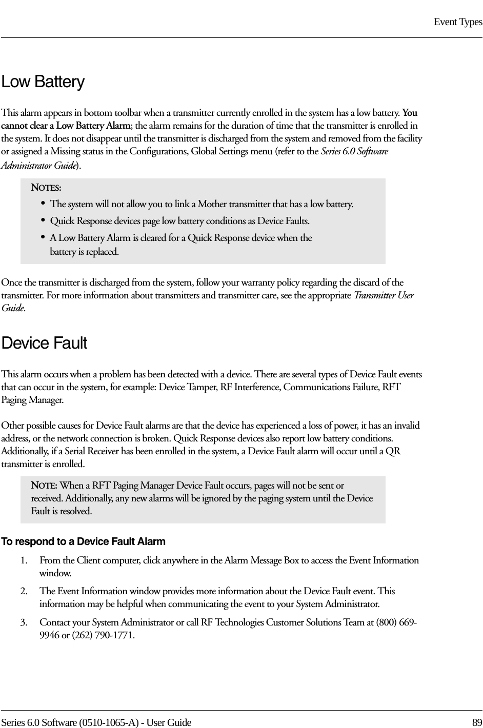 Series 6.0 Software (0510-1065-A) - User Guide  89Event TypesLow Battery This alarm appears in bottom toolbar when a transmitter currently enrolled in the system has a low battery. Yo u cannot clear a Low Battery Alarm; the alarm remains for the duration of time that the transmitter is enrolled in the system. It does not disappear until the transmitter is discharged from the system and removed from the facility or assigned a Missing status in the Configurations, Global Settings menu (refer to the Series 6.0 Software Administrator Guide). Once the transmitter is discharged from the system, follow your warranty policy regarding the discard of the transmitter. For more information about transmitters and transmitter care, see the appropriate Transmitter User Guide. Device FaultThis alarm occurs when a problem has been detected with a device. There are several types of Device Fault events that can occur in the system, for example: Device Tamper, RF Interference, Communications Failure, RFT Paging Manager. Other possible causes for Device Fault alarms are that the device has experienced a loss of power, it has an invalid address, or the network connection is broken. Quick Response devices also report low battery conditions. Additionally, if a Serial Receiver has been enrolled in the system, a Device Fault alarm will occur until a QR transmitter is enrolled.To respond to a Device Fault Alarm1.    From the Client computer, click anywhere in the Alarm Message Box to access the Event Information window.2.    The Event Information window provides more information about the Device Fault event. This information may be helpful when communicating the event to your System Administrator.3.    Contact your System Administrator or call RF Technologies Customer Solutions Team at (800) 669-9946 or (262) 790-1771.NOTES: •The system will not allow you to link a Mother transmitter that has a low battery.•Quick Response devices page low battery conditions as Device Faults.•A Low Battery Alarm is cleared for a Quick Response device when the battery is replaced.NOTE: When a RFT Paging Manager Device Fault occurs, pages will not be sent or received. Additionally, any new alarms will be ignored by the paging system until the Device Fault is resolved.