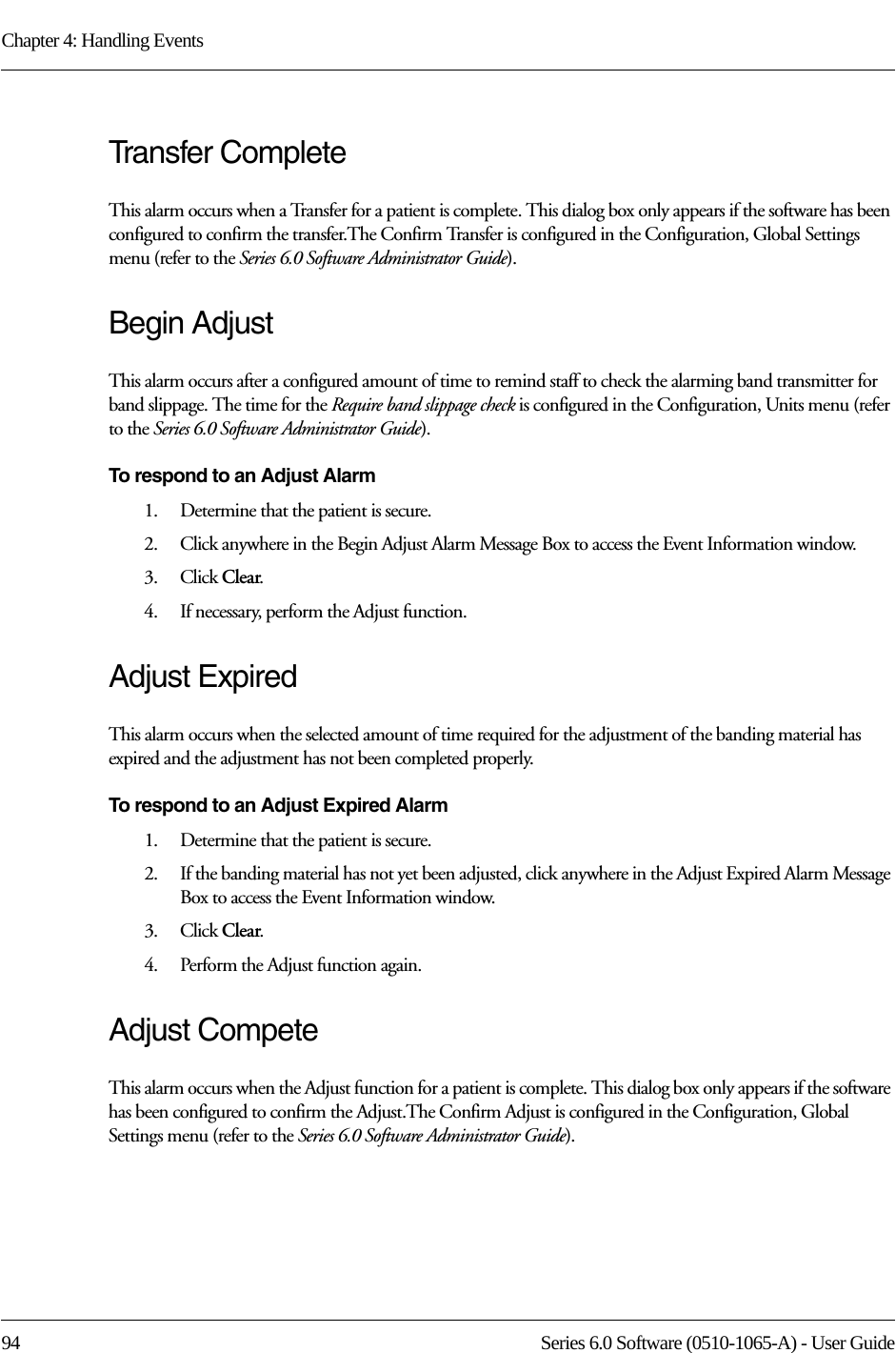 Chapter 4: Handling Events94 Series 6.0 Software (0510-1065-A) - User GuideTransfer CompleteThis alarm occurs when a Transfer for a patient is complete. This dialog box only appears if the software has been configured to confirm the transfer.The Confirm Transfer is configured in the Configuration, Global Settings menu (refer to the Series 6.0 Software Administrator Guide).Begin AdjustThis alarm occurs after a configured amount of time to remind staff to check the alarming band transmitter for band slippage. The time for the Require band slippage check is configured in the Configuration, Units menu (refer to the Series 6.0 Software Administrator Guide).To respond to an Adjust Alarm 1.    Determine that the patient is secure.2.    Click anywhere in the Begin Adjust Alarm Message Box to access the Event Information window.3.    Click Clear.4.    If necessary, perform the Adjust function.Adjust ExpiredThis alarm occurs when the selected amount of time required for the adjustment of the banding material has expired and the adjustment has not been completed properly.To respond to an Adjust Expired Alarm 1.    Determine that the patient is secure.2.    If the banding material has not yet been adjusted, click anywhere in the Adjust Expired Alarm Message Box to access the Event Information window.3.    Click Clear.4.    Perform the Adjust function again.Adjust CompeteThis alarm occurs when the Adjust function for a patient is complete. This dialog box only appears if the software has been configured to confirm the Adjust.The Confirm Adjust is configured in the Configuration, Global Settings menu (refer to the Series 6.0 Software Administrator Guide).