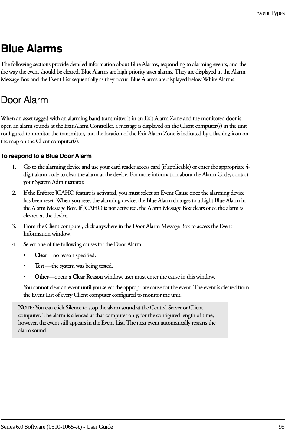 Series 6.0 Software (0510-1065-A) - User Guide  95Event TypesBlue AlarmsThe following sections provide detailed information about Blue Alarms, responding to alarming events, and the the way the event should be cleared. Blue Alarms are high priority asset alarms. They are displayed in the Alarm Message Box and the Event List sequentially as they occur. Blue Alarms are displayed below White Alarms.Door AlarmWhen an asset tagged with an alarming band transmitter is in an Exit Alarm Zone and the monitored door is open an alarm sounds at the Exit Alarm Controller, a message is displayed on the Client computer(s) in the unit configured to monitor the transmitter, and the location of the Exit Alarm Zone is indicated by a flashing icon on the map on the Client computer(s).To respond to a Blue Door Alarm1.    Go to the alarming device and use your card reader access card (if applicable) or enter the appropriate 4-digit alarm code to clear the alarm at the device. For more information about the Alarm Code, contact your System Administrator. 2.    If the Enforce JCAHO feature is activated, you must select an Event Cause once the alarming device has been reset. When you reset the alarming device, the Blue Alarm changes to a Light Blue Alarm in the Alarm Message Box. If JCAHO is not activated, the Alarm Message Box clears once the alarm is cleared at the device.3.    From the Client computer, click anywhere in the Door Alarm Message Box to access the Event Information window.4.    Select one of the following causes for the Door Alarm:•Clear—no reason specified.•Te s t  —the system was being tested.•Other—opens a Clear Reason window, user must enter the cause in this window.You cannot clear an event until you select the appropriate cause for the event. The event is cleared from the Event List of every Client computer configured to monitor the unit.NOTE: You can click Silence to stop the alarm sound at the Central Server or Client computer. The alarm is silenced at that computer only, for the configured length of time; however, the event still appears in the Event List. The next event automatically restarts the alarm sound. 