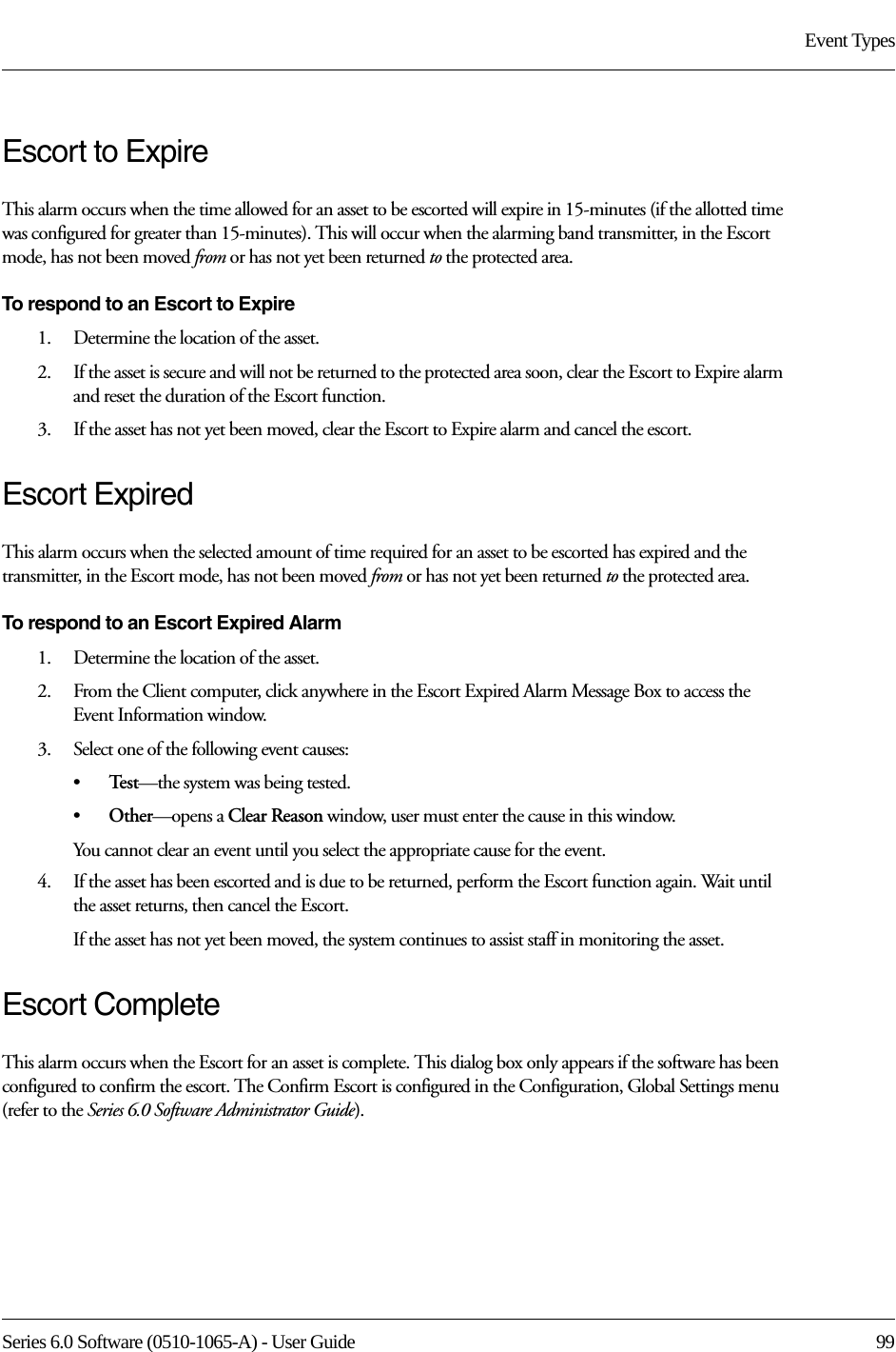 Series 6.0 Software (0510-1065-A) - User Guide  99Event TypesEscort to ExpireThis alarm occurs when the time allowed for an asset to be escorted will expire in 15-minutes (if the allotted time was configured for greater than 15-minutes). This will occur when the alarming band transmitter, in the Escort mode, has not been moved from or has not yet been returned to the protected area.To respond to an Escort to Expire1.    Determine the location of the asset.2.    If the asset is secure and will not be returned to the protected area soon, clear the Escort to Expire alarm and reset the duration of the Escort function. 3.    If the asset has not yet been moved, clear the Escort to Expire alarm and cancel the escort. Escort ExpiredThis alarm occurs when the selected amount of time required for an asset to be escorted has expired and the transmitter, in the Escort mode, has not been moved from or has not yet been returned to the protected area.To respond to an Escort Expired Alarm1.    Determine the location of the asset.2.    From the Client computer, click anywhere in the Escort Expired Alarm Message Box to access the Event Information window.3.    Select one of the following event causes:•Te s t —the system was being tested.•Other—opens a Clear Reason window, user must enter the cause in this window.You cannot clear an event until you select the appropriate cause for the event.4.    If the asset has been escorted and is due to be returned, perform the Escort function again. Wait until the asset returns, then cancel the Escort.If the asset has not yet been moved, the system continues to assist staff in monitoring the asset.Escort CompleteThis alarm occurs when the Escort for an asset is complete. This dialog box only appears if the software has been configured to confirm the escort. The Confirm Escort is configured in the Configuration, Global Settings menu (refer to the Series 6.0 Software Administrator Guide).