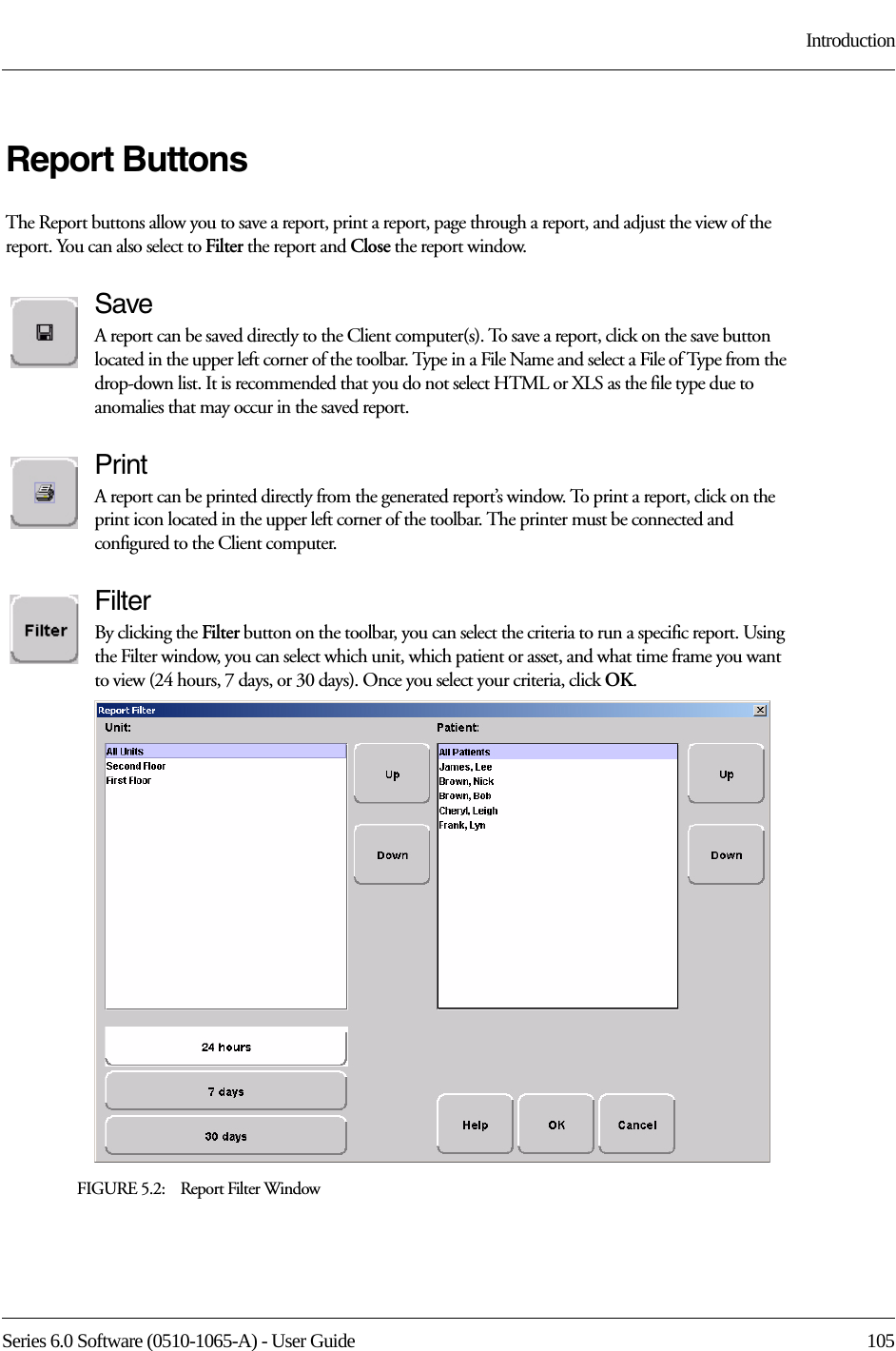 Series 6.0 Software (0510-1065-A) - User Guide  105IntroductionReport ButtonsThe Report buttons allow you to save a report, print a report, page through a report, and adjust the view of the report. You can also select to Filter the report and Close the report window.SaveA report can be saved directly to the Client computer(s). To save a report, click on the save button located in the upper left corner of the toolbar. Type in a File Name and select a File of Type from the drop-down list. It is recommended that you do not select HTML or XLS as the file type due to anomalies that may occur in the saved report. PrintA report can be printed directly from the generated report’s window. To print a report, click on the print icon located in the upper left corner of the toolbar. The printer must be connected and configured to the Client computer.FilterBy clicking the Filter button on the toolbar, you can select the criteria to run a specific report. Using the Filter window, you can select which unit, which patient or asset, and what time frame you want to view (24 hours, 7 days, or 30 days). Once you select your criteria, click OK.FIGURE 5.2:    Report Filter Window