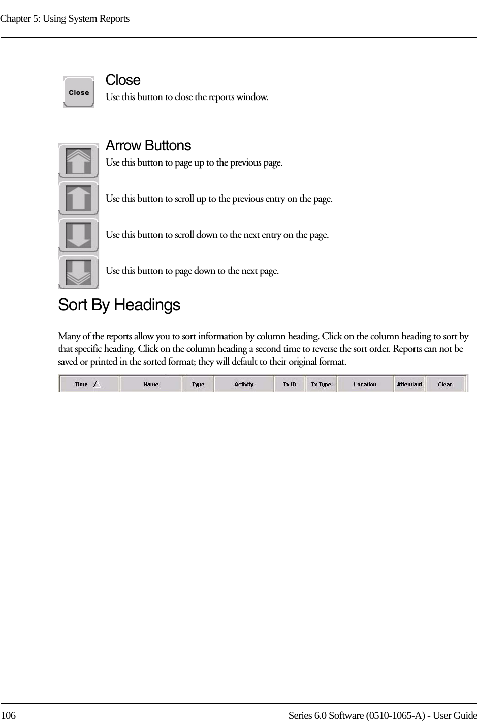 Chapter 5: Using System Reports106 Series 6.0 Software (0510-1065-A) - User GuideCloseUse this button to close the reports window.Arrow ButtonsUse this button to page up to the previous page.Use this button to scroll up to the previous entry on the page.Use this button to scroll down to the next entry on the page.Use this button to page down to the next page.Sort By HeadingsMany of the reports allow you to sort information by column heading. Click on the column heading to sort by that specific heading. Click on the column heading a second time to reverse the sort order. Reports can not be saved or printed in the sorted format; they will default to their original format.