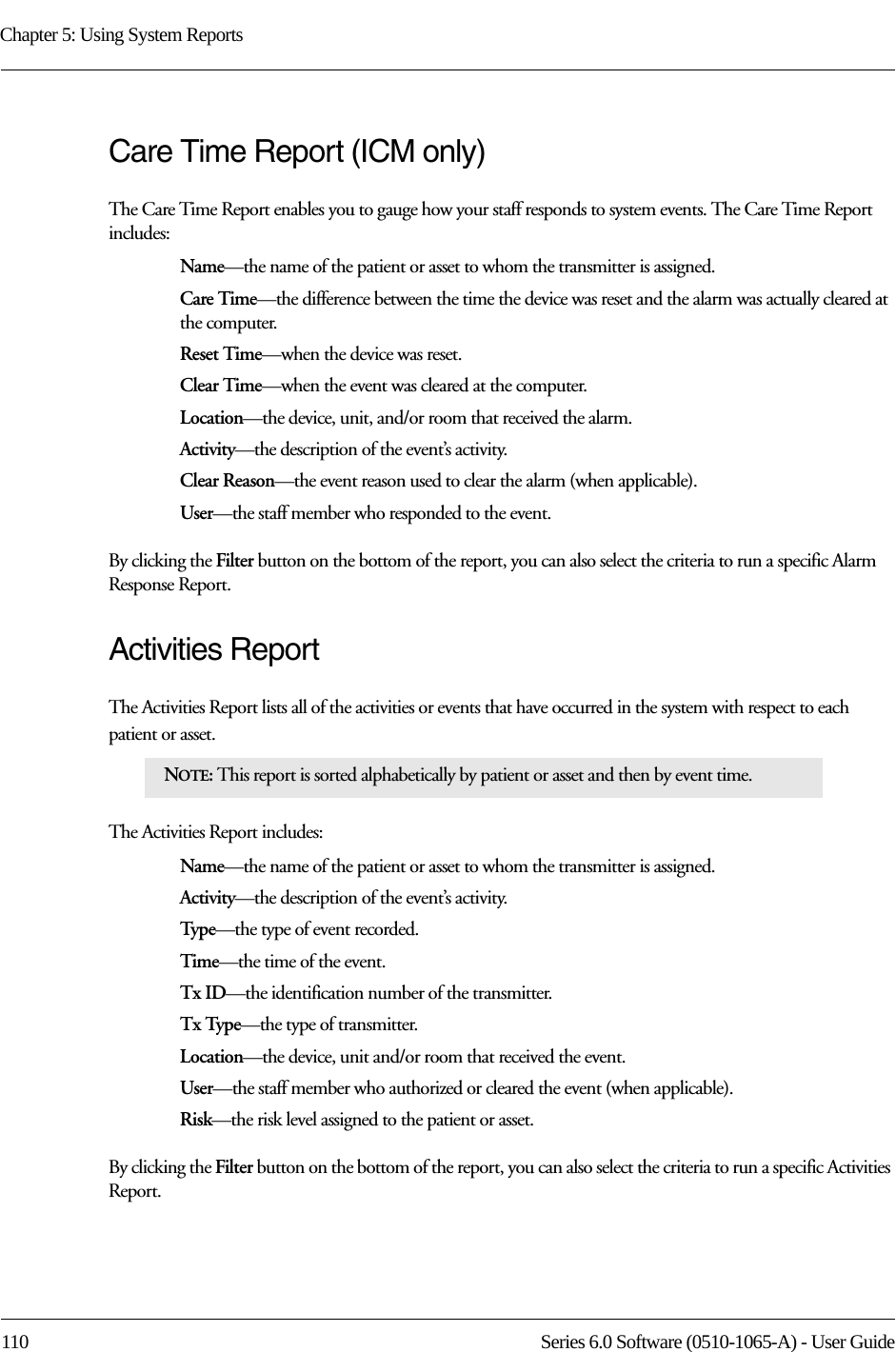 Chapter 5: Using System Reports110 Series 6.0 Software (0510-1065-A) - User GuideCare Time Report (ICM only)The Care Time Report enables you to gauge how your staff responds to system events. The Care Time Report includes:Name—the name of the patient or asset to whom the transmitter is assigned. Care Time—the difference between the time the device was reset and the alarm was actually cleared at the computer. Reset Time—when the device was reset.Clear Time—when the event was cleared at the computer.Location—the device, unit, and/or room that received the alarm.Activity—the description of the event’s activity.Clear Reason—the event reason used to clear the alarm (when applicable).User—the staff member who responded to the event.By clicking the Filter button on the bottom of the report, you can also select the criteria to run a specific Alarm Response Report.Activities ReportThe Activities Report lists all of the activities or events that have occurred in the system with respect to each patient or asset. The Activities Report includes:Name—the name of the patient or asset to whom the transmitter is assigned. Activity—the description of the event’s activity.Type—the type of event recorded.Time—the time of the event.Tx ID—the identification number of the transmitter.Tx Type—the type of transmitter.Location—the device, unit and/or room that received the event.User—the staff member who authorized or cleared the event (when applicable).Risk—the risk level assigned to the patient or asset.By clicking the Filter button on the bottom of the report, you can also select the criteria to run a specific Activities Report.NOTE: This report is sorted alphabetically by patient or asset and then by event time.