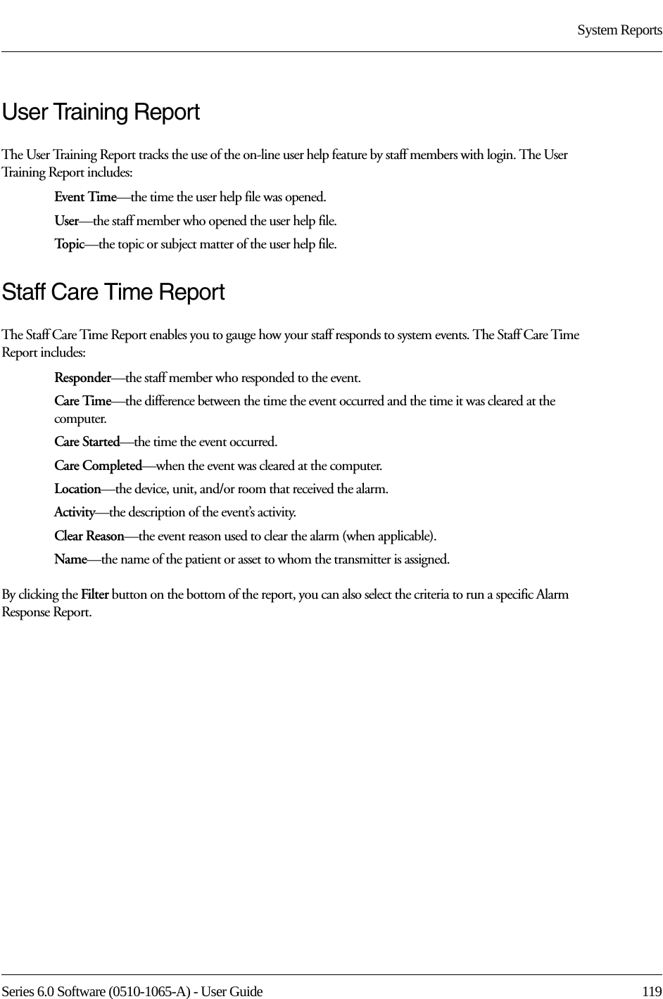 Series 6.0 Software (0510-1065-A) - User Guide  119System ReportsUser Training ReportThe User Training Report tracks the use of the on-line user help feature by staff members with login. The User Training Report includes:Event Time—the time the user help file was opened.User—the staff member who opened the user help file.To p i c —the topic or subject matter of the user help file.Staff Care Time ReportThe Staff Care Time Report enables you to gauge how your staff responds to system events. The Staff Care Time Report includes:Responder—the staff member who responded to the event.Care Time—the difference between the time the event occurred and the time it was cleared at the computer. Care Started—the time the event occurred.Care Completed—when the event was cleared at the computer.Location—the device, unit, and/or room that received the alarm.Activity—the description of the event’s activity.Clear Reason—the event reason used to clear the alarm (when applicable).Name—the name of the patient or asset to whom the transmitter is assigned. By clicking the Filter button on the bottom of the report, you can also select the criteria to run a specific Alarm Response Report.