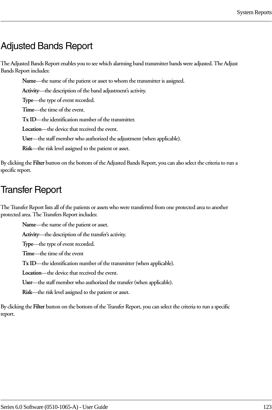 Series 6.0 Software (0510-1065-A) - User Guide  123System ReportsAdjusted Bands ReportThe Adjusted Bands Report enables you to see which alarming band transmitter bands were adjusted. The Adjust Bands Report includes:Name—the name of the patient or asset to whom the transmitter is assigned.Activity—the description of the band adjustment’s activity.Type—the type of event recorded.Time—the time of the event.Tx ID—the identification number of the transmitter.Location—the device that received the event.User—the staff member who authorized the adjustment (when applicable).Risk—the risk level assigned to the patient or asset.By clicking the Filter button on the bottom of the Adjusted Bands Report, you can also select the criteria to run a specific report.Transfer ReportThe Transfer Report lists all of the patients or assets who were transferred from one protected area to another protected area. The Transfers Report includes:Name—the name of the patient or asset.Activity—the description of the transfer’s activity.Type—the type of event recorded.Time—the time of the eventTx ID—the identification number of the transmitter (when applicable).Location—the device that received the event.User—the staff member who authorized the transfer (when applicable).Risk—the risk level assigned to the patient or asset.By clicking the Filter button on the bottom of the Transfer Report, you can select the criteria to run a specific report.