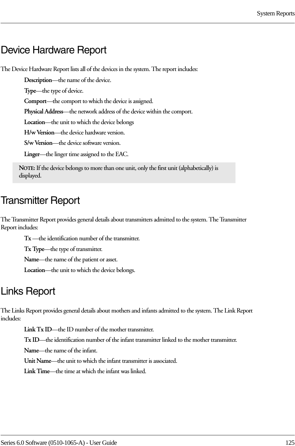 Series 6.0 Software (0510-1065-A) - User Guide  125System ReportsDevice Hardware ReportThe Device Hardware Report lists all of the devices in the system. The report includes:Description—the name of the device.Type—the type of device.Comport—the comport to which the device is assigned.Physical Address—the network address of the device within the comport.Location—the unit to which the device belongsH/w Version—the device hardware version.S/w Version—the device software version.Linger—the linger time assigned to the EAC.Transmitter ReportThe Transmitter Report provides general details about transmitters admitted to the system. The Transmitter Report includes: Tx —the identification number of the transmitter.Tx Type—the type of transmitter.Name—the name of the patient or asset. Location—the unit to which the device belongs.Links ReportThe Links Report provides general details about mothers and infants admitted to the system. The Link Report includes: Link Tx ID—the ID number of the mother transmitter. Tx ID—the identification number of the infant transmitter linked to the mother transmitter.Name—the name of the infant. Unit Name—the unit to which the infant transmitter is associated.Link Time—the time at which the infant was linked.NOTE: If the device belongs to more than one unit, only the first unit (alphabetically) is displayed.