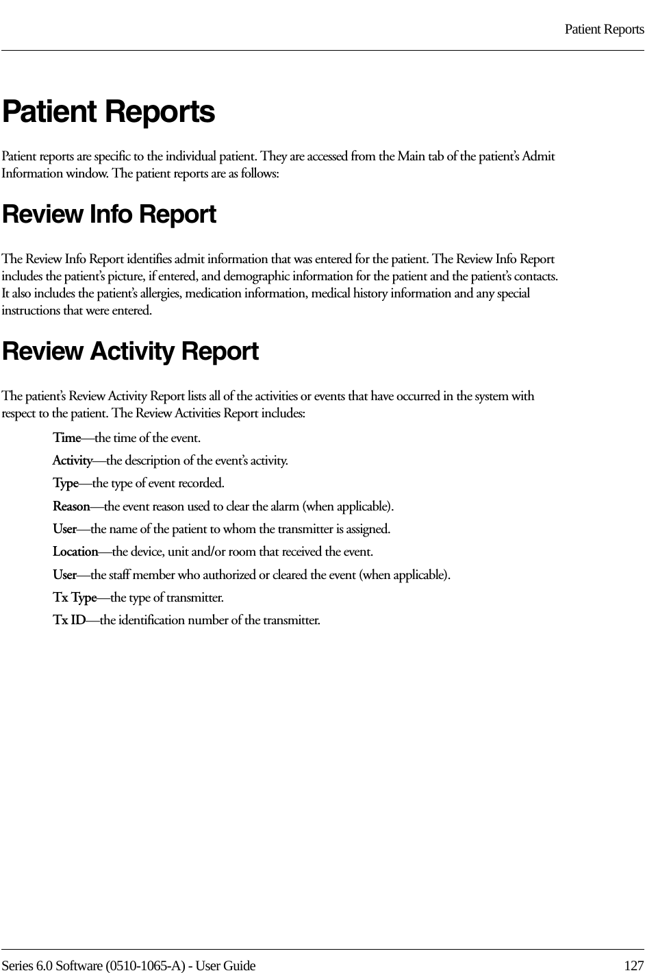 Series 6.0 Software (0510-1065-A) - User Guide  127Patient ReportsPatient ReportsPatient reports are specific to the individual patient. They are accessed from the Main tab of the patient’s Admit Information window. The patient reports are as follows:Review Info ReportThe Review Info Report identifies admit information that was entered for the patient. The Review Info Report includes the patient’s picture, if entered, and demographic information for the patient and the patient’s contacts. It also includes the patient’s allergies, medication information, medical history information and any special instructions that were entered.Review Activity ReportThe patient’s Review Activity Report lists all of the activities or events that have occurred in the system with respect to the patient. The Review Activities Report includes:Time—the time of the event.Activity—the description of the event’s activity.Type—the type of event recorded.Reason—the event reason used to clear the alarm (when applicable).User—the name of the patient to whom the transmitter is assigned. Location—the device, unit and/or room that received the event.User—the staff member who authorized or cleared the event (when applicable).Tx Type—the type of transmitter.Tx ID—the identification number of the transmitter.