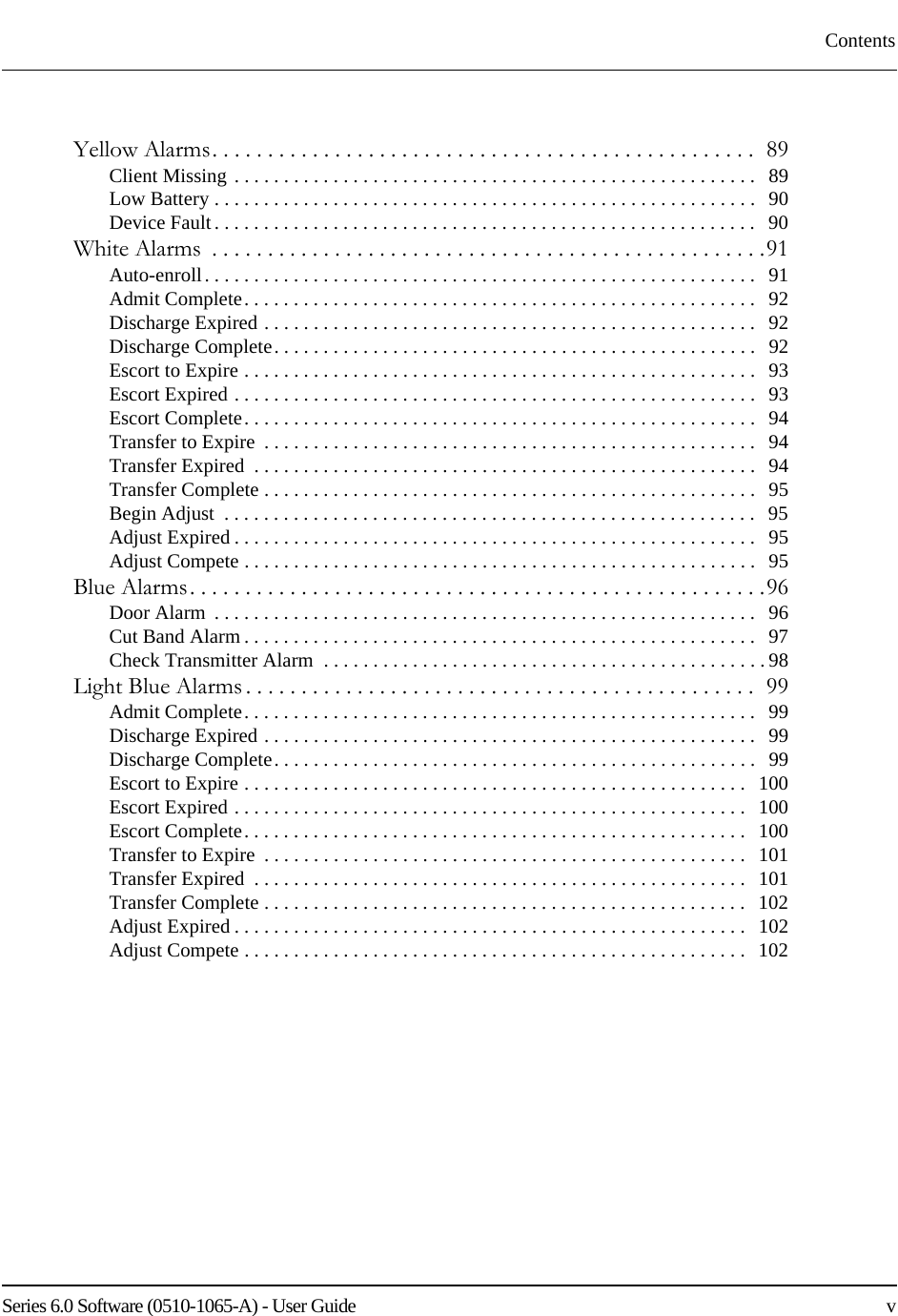 Series 6.0 Software (0510-1065-A) - User Guide    vContentsYellow Alarms. . . . . . . . . . . . . . . . . . . . . . . . . . . . . . . . . . . . . . . . . . . . . . . . .  89Client Missing . . . . . . . . . . . . . . . . . . . . . . . . . . . . . . . . . . . . . . . . . . . . . . . . . . . . .   89Low Battery . . . . . . . . . . . . . . . . . . . . . . . . . . . . . . . . . . . . . . . . . . . . . . . . . . . . . . .   90Device Fault. . . . . . . . . . . . . . . . . . . . . . . . . . . . . . . . . . . . . . . . . . . . . . . . . . . . . . .   90White Alarms  . . . . . . . . . . . . . . . . . . . . . . . . . . . . . . . . . . . . . . . . . . . . . . . . . .91Auto-enroll. . . . . . . . . . . . . . . . . . . . . . . . . . . . . . . . . . . . . . . . . . . . . . . . . . . . . . . .   91Admit Complete. . . . . . . . . . . . . . . . . . . . . . . . . . . . . . . . . . . . . . . . . . . . . . . . . . . .   92Discharge Expired . . . . . . . . . . . . . . . . . . . . . . . . . . . . . . . . . . . . . . . . . . . . . . . . . .   92Discharge Complete. . . . . . . . . . . . . . . . . . . . . . . . . . . . . . . . . . . . . . . . . . . . . . . . .   92Escort to Expire . . . . . . . . . . . . . . . . . . . . . . . . . . . . . . . . . . . . . . . . . . . . . . . . . . . .  93Escort Expired . . . . . . . . . . . . . . . . . . . . . . . . . . . . . . . . . . . . . . . . . . . . . . . . . . . . .   93Escort Complete. . . . . . . . . . . . . . . . . . . . . . . . . . . . . . . . . . . . . . . . . . . . . . . . . . . .   94Transfer to Expire  . . . . . . . . . . . . . . . . . . . . . . . . . . . . . . . . . . . . . . . . . . . . . . . . . .   94Transfer Expired  . . . . . . . . . . . . . . . . . . . . . . . . . . . . . . . . . . . . . . . . . . . . . . . . . . .   94Transfer Complete . . . . . . . . . . . . . . . . . . . . . . . . . . . . . . . . . . . . . . . . . . . . . . . . . .   95Begin Adjust  . . . . . . . . . . . . . . . . . . . . . . . . . . . . . . . . . . . . . . . . . . . . . . . . . . . . . .   95Adjust Expired . . . . . . . . . . . . . . . . . . . . . . . . . . . . . . . . . . . . . . . . . . . . . . . . . . . . .   95Adjust Compete . . . . . . . . . . . . . . . . . . . . . . . . . . . . . . . . . . . . . . . . . . . . . . . . . . . .   95Blue Alarms. . . . . . . . . . . . . . . . . . . . . . . . . . . . . . . . . . . . . . . . . . . . . . . . . . . .96Door Alarm  . . . . . . . . . . . . . . . . . . . . . . . . . . . . . . . . . . . . . . . . . . . . . . . . . . . . . . .   96Cut Band Alarm . . . . . . . . . . . . . . . . . . . . . . . . . . . . . . . . . . . . . . . . . . . . . . . . . . . .   97Check Transmitter Alarm  . . . . . . . . . . . . . . . . . . . . . . . . . . . . . . . . . . . . . . . . . . . . . 98Light Blue Alarms . . . . . . . . . . . . . . . . . . . . . . . . . . . . . . . . . . . . . . . . . . . . . .  99Admit Complete. . . . . . . . . . . . . . . . . . . . . . . . . . . . . . . . . . . . . . . . . . . . . . . . . . . .   99Discharge Expired . . . . . . . . . . . . . . . . . . . . . . . . . . . . . . . . . . . . . . . . . . . . . . . . . .   99Discharge Complete. . . . . . . . . . . . . . . . . . . . . . . . . . . . . . . . . . . . . . . . . . . . . . . . .   99Escort to Expire . . . . . . . . . . . . . . . . . . . . . . . . . . . . . . . . . . . . . . . . . . . . . . . . . . .   100Escort Expired . . . . . . . . . . . . . . . . . . . . . . . . . . . . . . . . . . . . . . . . . . . . . . . . . . . .   100Escort Complete. . . . . . . . . . . . . . . . . . . . . . . . . . . . . . . . . . . . . . . . . . . . . . . . . . .   100Transfer to Expire  . . . . . . . . . . . . . . . . . . . . . . . . . . . . . . . . . . . . . . . . . . . . . . . . .   101Transfer Expired  . . . . . . . . . . . . . . . . . . . . . . . . . . . . . . . . . . . . . . . . . . . . . . . . . .   101Transfer Complete . . . . . . . . . . . . . . . . . . . . . . . . . . . . . . . . . . . . . . . . . . . . . . . . .   102Adjust Expired . . . . . . . . . . . . . . . . . . . . . . . . . . . . . . . . . . . . . . . . . . . . . . . . . . . .   102Adjust Compete . . . . . . . . . . . . . . . . . . . . . . . . . . . . . . . . . . . . . . . . . . . . . . . . . . .   102
