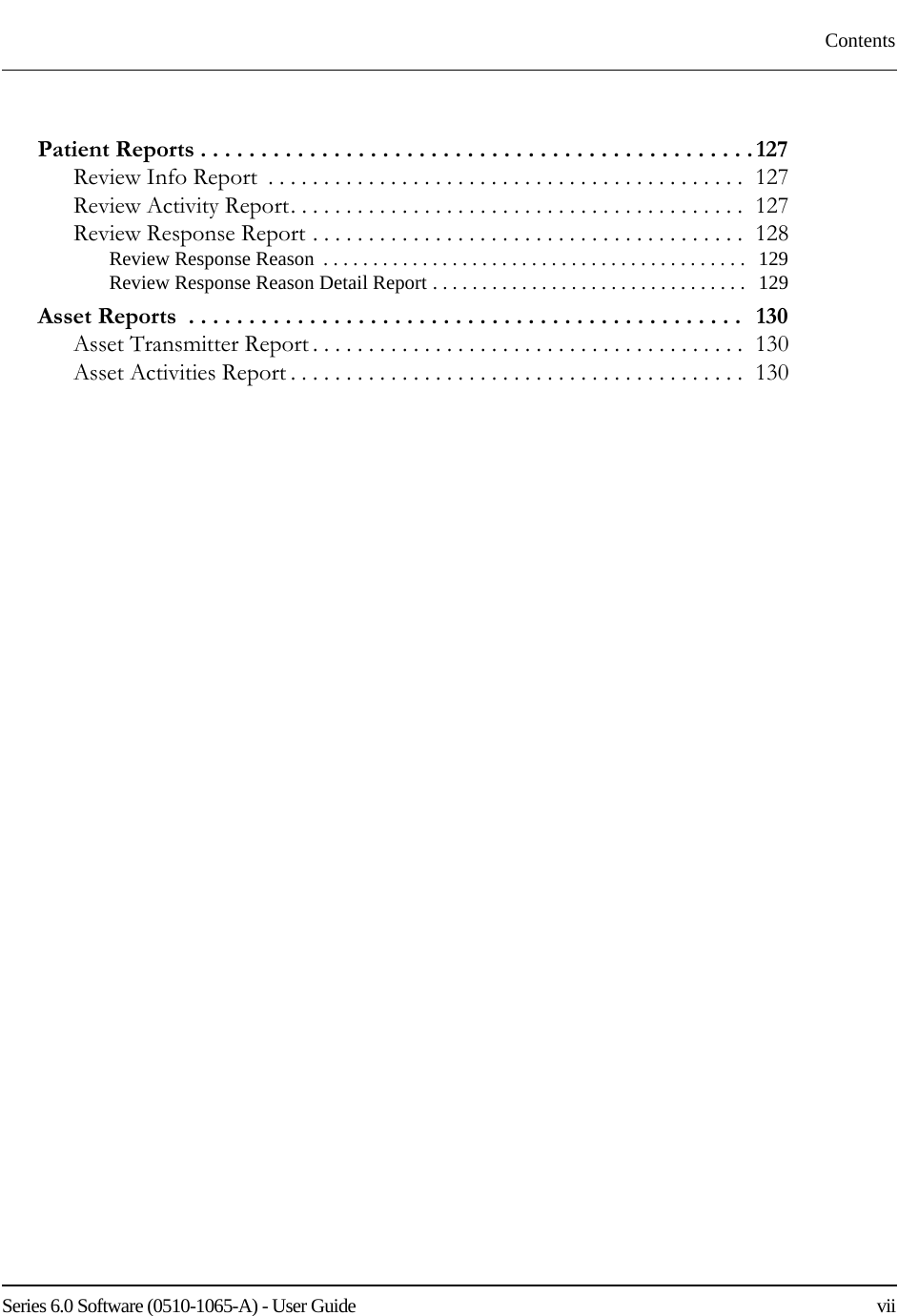 Series 6.0 Software (0510-1065-A) - User Guide    viiContentsPatient Reports . . . . . . . . . . . . . . . . . . . . . . . . . . . . . . . . . . . . . . . . . . . . . . 127Review Info Report  . . . . . . . . . . . . . . . . . . . . . . . . . . . . . . . . . . . . . . . . . . .  127Review Activity Report. . . . . . . . . . . . . . . . . . . . . . . . . . . . . . . . . . . . . . . . .  127Review Response Report . . . . . . . . . . . . . . . . . . . . . . . . . . . . . . . . . . . . . . .  128Review Response Reason  . . . . . . . . . . . . . . . . . . . . . . . . . . . . . . . . . . . . . . . . . . .   129Review Response Reason Detail Report . . . . . . . . . . . . . . . . . . . . . . . . . . . . . . . .   129Asset Reports  . . . . . . . . . . . . . . . . . . . . . . . . . . . . . . . . . . . . . . . . . . . . . .   130Asset Transmitter Report . . . . . . . . . . . . . . . . . . . . . . . . . . . . . . . . . . . . . . .  130Asset Activities Report . . . . . . . . . . . . . . . . . . . . . . . . . . . . . . . . . . . . . . . . .  130