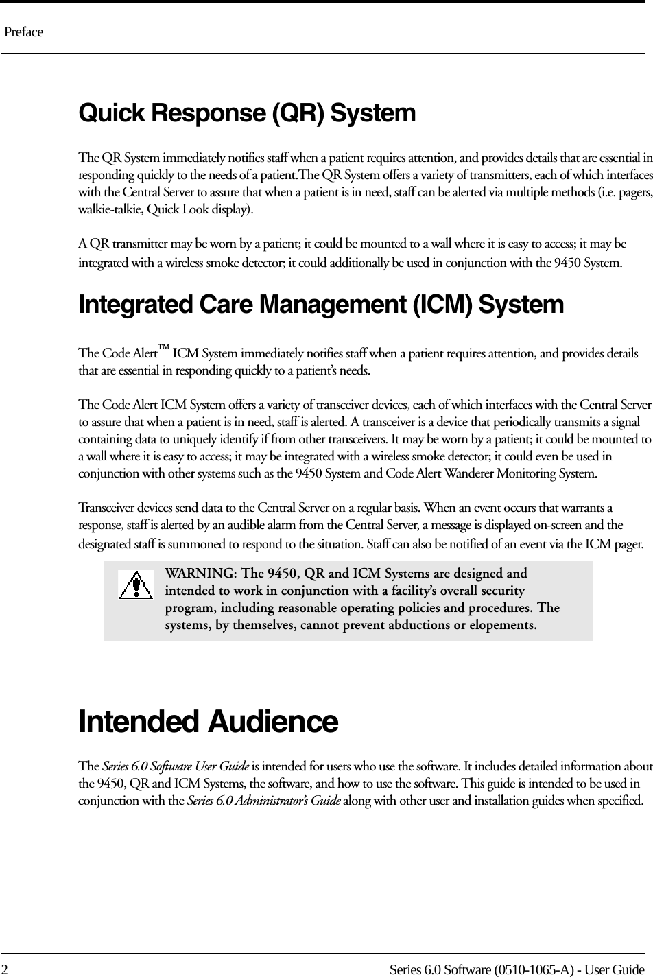  Preface2 Series 6.0 Software (0510-1065-A) - User GuideQuick Response (QR) SystemThe QR System immediately notifies staff when a patient requires attention, and provides details that are essential in responding quickly to the needs of a patient.The QR System offers a variety of transmitters, each of which interfaces with the Central Server to assure that when a patient is in need, staff can be alerted via multiple methods (i.e. pagers, walkie-talkie, Quick Look display). A QR transmitter may be worn by a patient; it could be mounted to a wall where it is easy to access; it may be integrated with a wireless smoke detector; it could additionally be used in conjunction with the 9450 System.Integrated Care Management (ICM) SystemThe Code Alert™ ICM System immediately notifies staff when a patient requires attention, and provides details that are essential in responding quickly to a patient’s needs.The Code Alert ICM System offers a variety of transceiver devices, each of which interfaces with the Central Server to assure that when a patient is in need, staff is alerted. A transceiver is a device that periodically transmits a signal containing data to uniquely identify if from other transceivers. It may be worn by a patient; it could be mounted to a wall where it is easy to access; it may be integrated with a wireless smoke detector; it could even be used in conjunction with other systems such as the 9450 System and Code Alert Wanderer Monitoring System.Transceiver devices send data to the Central Server on a regular basis. When an event occurs that warrants a response, staff is alerted by an audible alarm from the Central Server, a message is displayed on-screen and the designated staff is summoned to respond to the situation. Staff can also be notified of an event via the ICM pager.Intended AudienceThe Series 6.0 Software User Guide is intended for users who use the software. It includes detailed information about the 9450, QR and ICM Systems, the software, and how to use the software. This guide is intended to be used in conjunction with the Series 6.0 Administrator’s Guide along with other user and installation guides when specified.WARNING: The 9450, QR and ICM Systems are designed and intended to work in conjunction with a facility’s overall security program, including reasonable operating policies and procedures. The systems, by themselves, cannot prevent abductions or elopements.