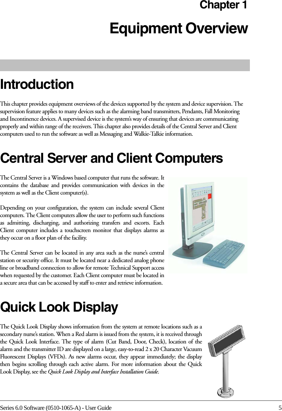 Series 6.0 Software (0510-1065-A) - User Guide 5Chapter 1Equipment Overview IntroductionThis chapter provides equipment overviews of the devices supported by the system and device supervision. The supervision feature applies to many devices such as the alarming band transmitters, Pendants, Fall Monitoring and Incontinence devices. A supervised device is the system’s way of ensuring that devices are communicating properly and within range of the receivers. This chapter also provides details of the Central Server and Client computers used to run the software as well as Messaging and Walkie-Talkie information. Central Server and Client ComputersThe Central Server is a Windows based computer that runs the software. It contains the database and provides communication with devices in the system as well as the Client computer(s). Depending on your configuration, the system can include several Client computers. The Client computers allow the user to perform such functions as admitting, discharging, and authorizing transfers and escorts. Each Client computer includes a touchscreen monitor that displays alarms as they occur on a floor plan of the facility.The Central Server can be located in any area such as the nurse’s central station or security office. It must be located near a dedicated analog phone line or broadband connection to allow for remote Technical Support access when requested by the customer. Each Client computer must be located in a secure area that can be accessed by staff to enter and retrieve information.Quick Look DisplayThe Quick Look Display shows information from the system at remote locations such as a secondary nurse’s station. When a Red alarm is issued from the system, it is received through the Quick Look Interface. The type of alarm (Cut Band, Door, Check), location of the alarm and the transmitter ID are displayed on a large, easy-to-read 2 x 20 Character Vacuum Fluorescent Displays (VFDs). As new alarms occur, they appear immediately; the display then begins scrolling through each active alarm. For more information about the Quick Look Display, see the Quick Look Display and Interface Installation Guide.