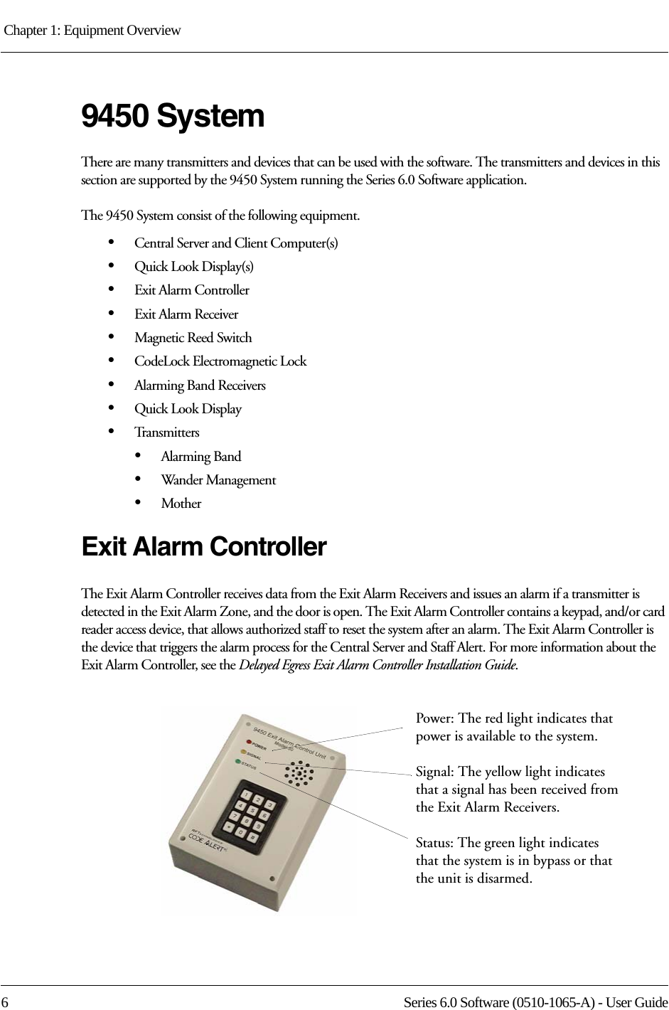 Chapter 1: Equipment Overview 6 Series 6.0 Software (0510-1065-A) - User Guide9450 SystemThere are many transmitters and devices that can be used with the software. The transmitters and devices in this section are supported by the 9450 System running the Series 6.0 Software application.The 9450 System consist of the following equipment.•Central Server and Client Computer(s)•Quick Look Display(s)•Exit Alarm Controller•Exit Alarm Receiver•Magnetic Reed Switch•CodeLock Electromagnetic Lock•Alarming Band Receivers•Quick Look Display•Transmitters•Alarming Band•Wander Management•MotherExit Alarm ControllerThe Exit Alarm Controller receives data from the Exit Alarm Receivers and issues an alarm if a transmitter is detected in the Exit Alarm Zone, and the door is open. The Exit Alarm Controller contains a keypad, and/or card reader access device, that allows authorized staff to reset the system after an alarm. The Exit Alarm Controller is the device that triggers the alarm process for the Central Server and Staff Alert. For more information about the Exit Alarm Controller, see the Delayed Egress Exit Alarm Controller Installation Guide.Power: The red light indicates that power is available to the system.Signal: The yellow light indicates that a signal has been received from the Exit Alarm Receivers.Status: The green light indicates that the system is in bypass or that the unit is disarmed. 