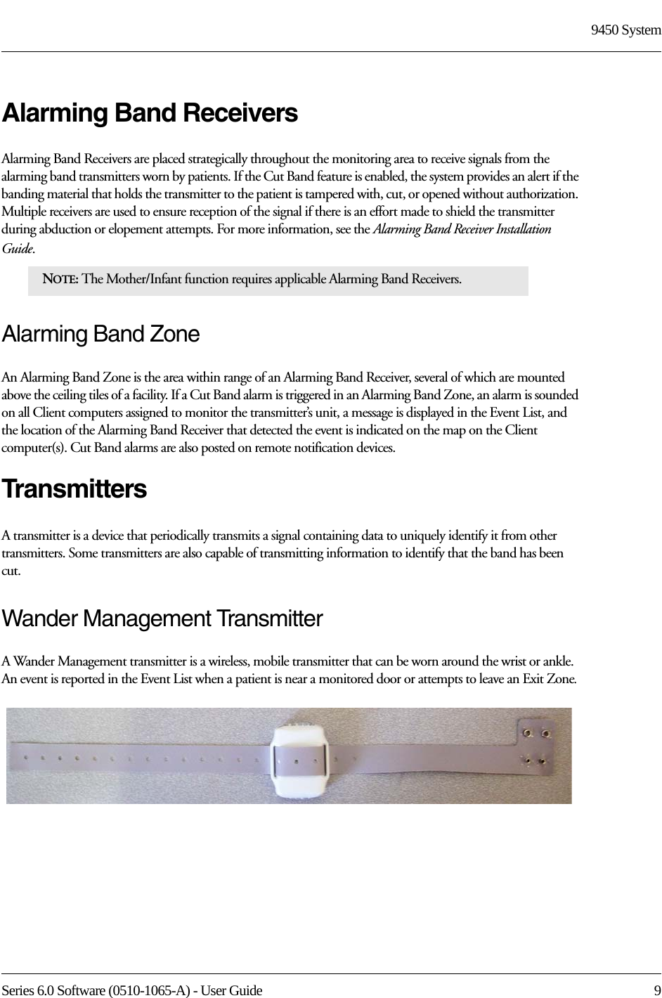 Series 6.0 Software (0510-1065-A) - User Guide  99450 SystemAlarming Band ReceiversAlarming Band Receivers are placed strategically throughout the monitoring area to receive signals from the alarming band transmitters worn by patients. If the Cut Band feature is enabled, the system provides an alert if the banding material that holds the transmitter to the patient is tampered with, cut, or opened without authorization. Multiple receivers are used to ensure reception of the signal if there is an effort made to shield the transmitter during abduction or elopement attempts. For more information, see the Alarming Band Receiver Installation Guide. Alarming Band ZoneAn Alarming Band Zone is the area within range of an Alarming Band Receiver, several of which are mounted above the ceiling tiles of a facility. If a Cut Band alarm is triggered in an Alarming Band Zone, an alarm is sounded on all Client computers assigned to monitor the transmitter’s unit, a message is displayed in the Event List, and the location of the Alarming Band Receiver that detected the event is indicated on the map on the Client computer(s). Cut Band alarms are also posted on remote notification devices.TransmittersA transmitter is a device that periodically transmits a signal containing data to uniquely identify it from other transmitters. Some transmitters are also capable of transmitting information to identify that the band has been cut.Wander Management TransmitterA Wander Management transmitter is a wireless, mobile transmitter that can be worn around the wrist or ankle. An event is reported in the Event List when a patient is near a monitored door or attempts to leave an Exit Zone.NOTE: The Mother/Infant function requires applicable Alarming Band Receivers.