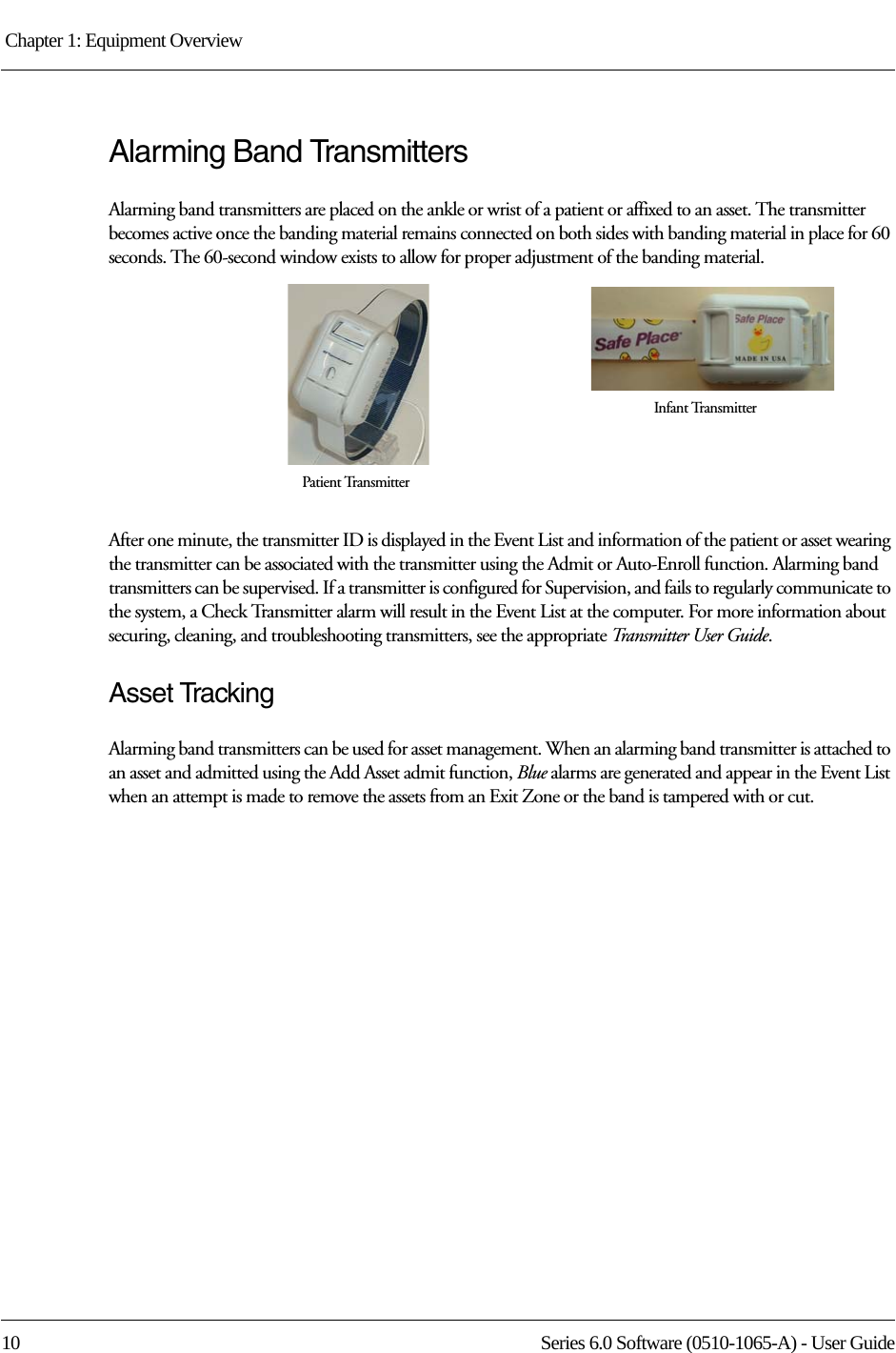 Chapter 1: Equipment Overview 10 Series 6.0 Software (0510-1065-A) - User GuideAlarming Band TransmittersAlarming band transmitters are placed on the ankle or wrist of a patient or affixed to an asset. The transmitter becomes active once the banding material remains connected on both sides with banding material in place for 60 seconds. The 60-second window exists to allow for proper adjustment of the banding material. After one minute, the transmitter ID is displayed in the Event List and information of the patient or asset wearing the transmitter can be associated with the transmitter using the Admit or Auto-Enroll function. Alarming band transmitters can be supervised. If a transmitter is configured for Supervision, and fails to regularly communicate to the system, a Check Transmitter alarm will result in the Event List at the computer. For more information about securing, cleaning, and troubleshooting transmitters, see the appropriate Transmitter User Guide. Asset TrackingAlarming band transmitters can be used for asset management. When an alarming band transmitter is attached to an asset and admitted using the Add Asset admit function, Blue alarms are generated and appear in the Event List when an attempt is made to remove the assets from an Exit Zone or the band is tampered with or cut.Infant TransmitterPatient Transmitter