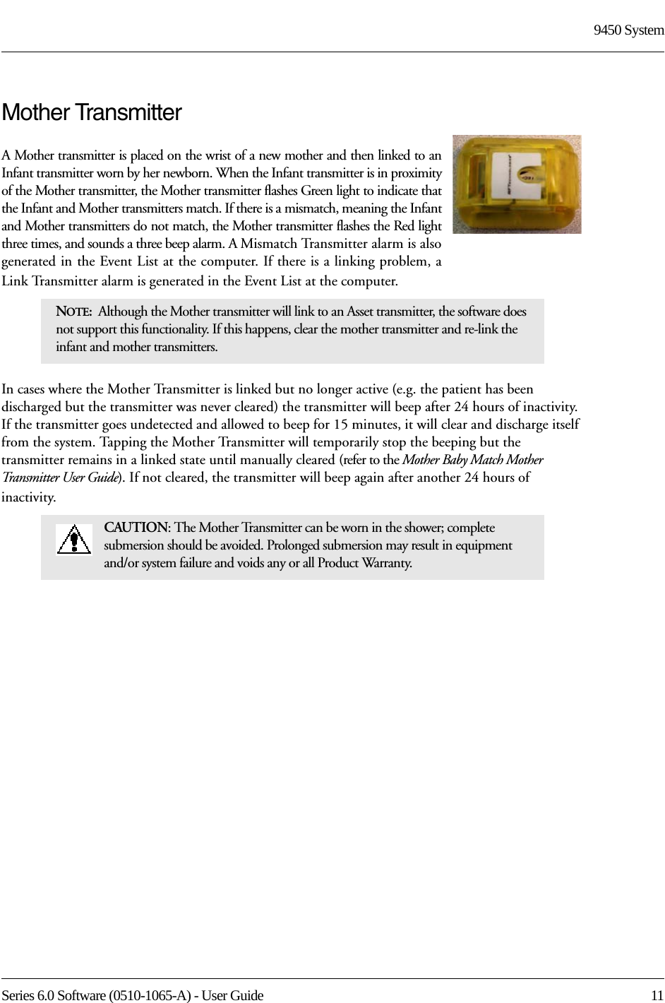 Series 6.0 Software (0510-1065-A) - User Guide  119450 SystemMother TransmitterA Mother transmitter is placed on the wrist of a new mother and then linked to an Infant transmitter worn by her newborn. When the Infant transmitter is in proximity of the Mother transmitter, the Mother transmitter flashes Green light to indicate that the Infant and Mother transmitters match. If there is a mismatch, meaning the Infant and Mother transmitters do not match, the Mother transmitter flashes the Red light three times, and sounds a three beep alarm. A Mismatch Transmitter alarm is also generated in the Event List at the computer. If there is a linking problem, a Link Transmitter alarm is generated in the Event List at the computer. In cases where the Mother Transmitter is linked but no longer active (e.g. the patient has been discharged but the transmitter was never cleared) the transmitter will beep after 24 hours of inactivity. If the transmitter goes undetected and allowed to beep for 15 minutes, it will clear and discharge itself from the system. Tapping the Mother Transmitter will temporarily stop the beeping but the transmitter remains in a linked state until manually cleared (refer to the Mother Baby Match Mother Transmitter User Guide). If not cleared, the transmitter will beep again after another 24 hours of inactivity.NOTE:  Although the Mother transmitter will link to an Asset transmitter, the software does not support this functionality. If this happens, clear the mother transmitter and re-link the infant and mother transmitters. CAUTION: The Mother Transmitter can be worn in the shower; complete submersion should be avoided. Prolonged submersion may result in equipment and/or system failure and voids any or all Product Warranty.