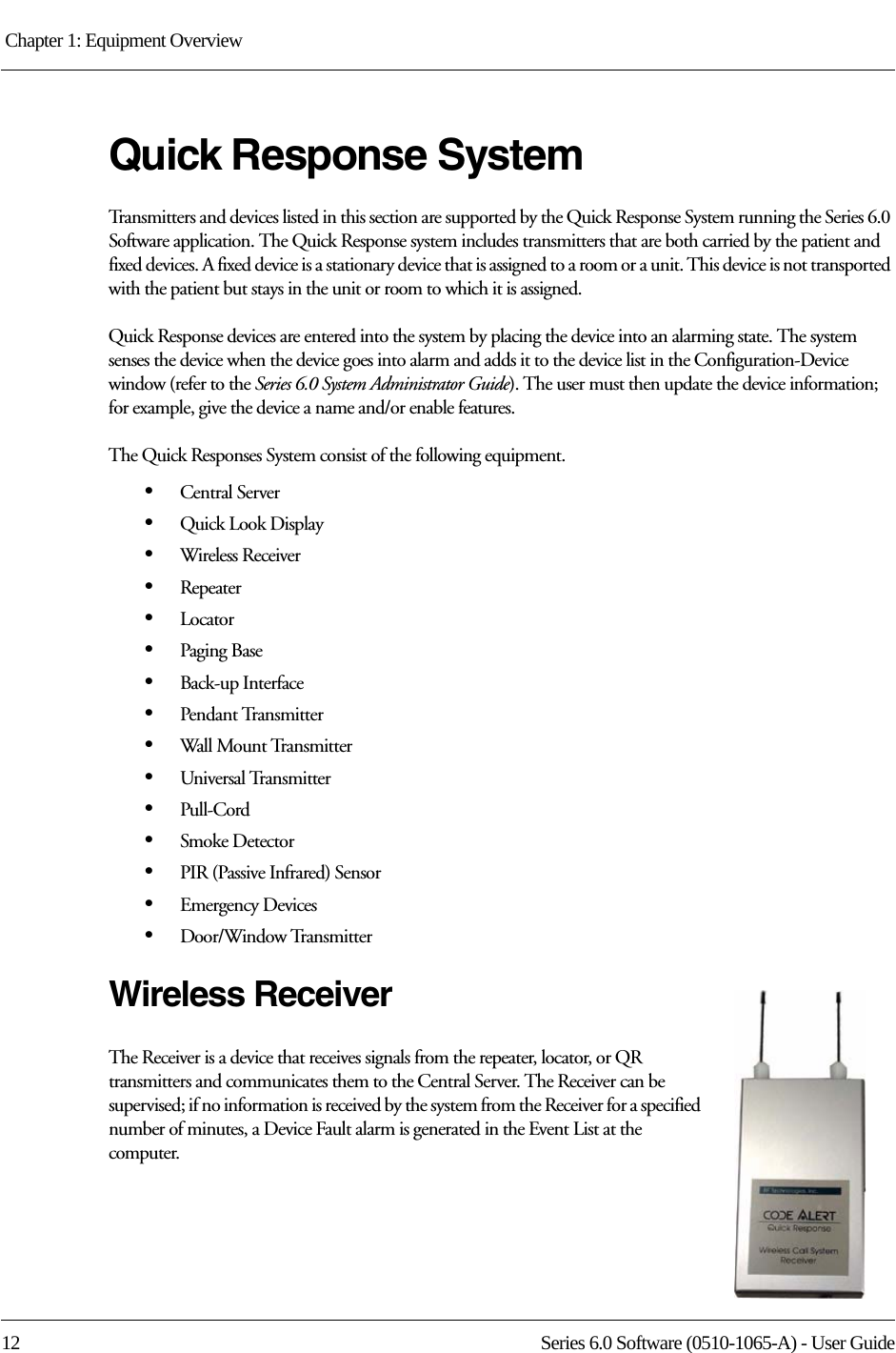 Chapter 1: Equipment Overview 12 Series 6.0 Software (0510-1065-A) - User GuideQuick Response System Transmitters and devices listed in this section are supported by the Quick Response System running the Series 6.0 Software application. The Quick Response system includes transmitters that are both carried by the patient and fixed devices. A fixed device is a stationary device that is assigned to a room or a unit. This device is not transported with the patient but stays in the unit or room to which it is assigned.Quick Response devices are entered into the system by placing the device into an alarming state. The system senses the device when the device goes into alarm and adds it to the device list in the Configuration-Device window (refer to the Series 6.0 System Administrator Guide). The user must then update the device information; for example, give the device a name and/or enable features.The Quick Responses System consist of the following equipment.•Central Server•Quick Look Display•Wireless Receiver•Repeater•Locator•Paging Base•Back-up Interface•Pendant Transmitter•Wall Mount Transmitter•Universal Transmitter•Pull-Cord•Smoke Detector•PIR (Passive Infrared) Sensor•Emergency Devices•Door/Window TransmitterWireless ReceiverThe Receiver is a device that receives signals from the repeater, locator, or QR transmitters and communicates them to the Central Server. The Receiver can be supervised; if no information is received by the system from the Receiver for a specified number of minutes, a Device Fault alarm is generated in the Event List at the computer.