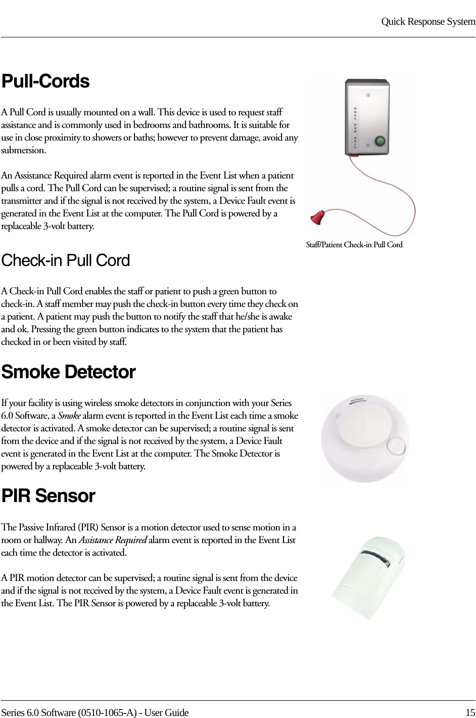 Series 6.0 Software (0510-1065-A) - User Guide  15Quick Response SystemPull-CordsA Pull Cord is usually mounted on a wall. This device is used to request staff assistance and is commonly used in bedrooms and bathrooms. It is suitable for use in close proximity to showers or baths; however to prevent damage, avoid any submersion.An Assistance Required alarm event is reported in the Event List when a patient pulls a cord. The Pull Cord can be supervised; a routine signal is sent from the transmitter and if the signal is not received by the system, a Device Fault event is generated in the Event List at the computer. The Pull Cord is powered by a replaceable 3-volt battery. Check-in Pull CordA Check-in Pull Cord enables the staff or patient to push a green button to check-in. A staff member may push the check-in button every time they check on a patient. A patient may push the button to notify the staff that he/she is awake and ok. Pressing the green button indicates to the system that the patient has checked in or been visited by staff.Smoke DetectorIf your facility is using wireless smoke detectors in conjunction with your Series 6.0 Software, a Smoke alarm event is reported in the Event List each time a smoke detector is activated. A smoke detector can be supervised; a routine signal is sent from the device and if the signal is not received by the system, a Device Fault event is generated in the Event List at the computer. The Smoke Detector is powered by a replaceable 3-volt battery.PIR SensorThe Passive Infrared (PIR) Sensor is a motion detector used to sense motion in a room or hallway. An Assistance Required alarm event is reported in the Event List each time the detector is activated. A PIR motion detector can be supervised; a routine signal is sent from the device and if the signal is not received by the system, a Device Fault event is generated in the Event List. The PIR Sensor is powered by a replaceable 3-volt battery.Staff/Patient Check-in Pull Cord