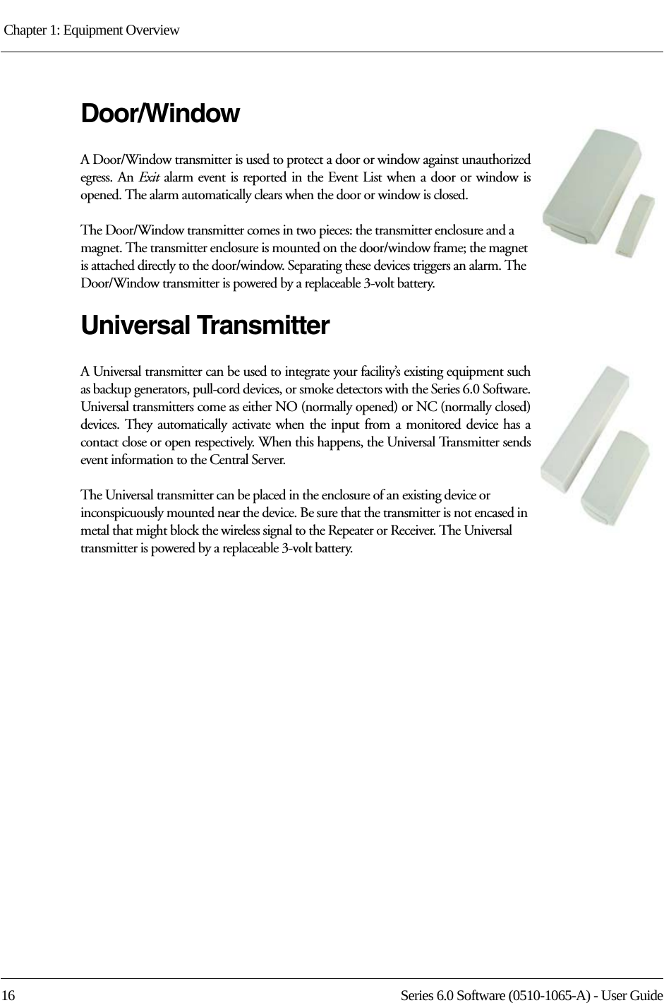 Chapter 1: Equipment Overview 16 Series 6.0 Software (0510-1065-A) - User GuideDoor/WindowA Door/Window transmitter is used to protect a door or window against unauthorized egress. An Exit alarm event is reported in the Event List when a door or window is opened. The alarm automatically clears when the door or window is closed. The Door/Window transmitter comes in two pieces: the transmitter enclosure and a magnet. The transmitter enclosure is mounted on the door/window frame; the magnet is attached directly to the door/window. Separating these devices triggers an alarm. The Door/Window transmitter is powered by a replaceable 3-volt battery.Universal TransmitterA Universal transmitter can be used to integrate your facility’s existing equipment such as backup generators, pull-cord devices, or smoke detectors with the Series 6.0 Software. Universal transmitters come as either NO (normally opened) or NC (normally closed) devices. They automatically activate when the input from a monitored device has a contact close or open respectively. When this happens, the Universal Transmitter sends event information to the Central Server.The Universal transmitter can be placed in the enclosure of an existing device or inconspicuously mounted near the device. Be sure that the transmitter is not encased in metal that might block the wireless signal to the Repeater or Receiver. The Universal transmitter is powered by a replaceable 3-volt battery.