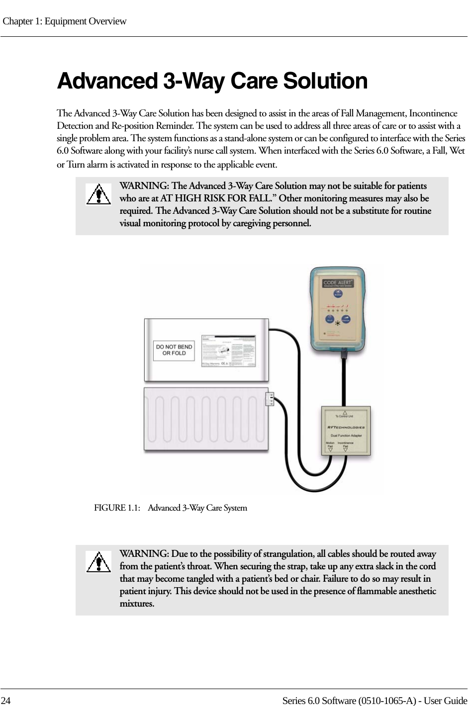 Chapter 1: Equipment Overview 24 Series 6.0 Software (0510-1065-A) - User GuideAdvanced 3-Way Care SolutionThe Advanced 3-Way Care Solution has been designed to assist in the areas of Fall Management, Incontinence Detection and Re-position Reminder. The system can be used to address all three areas of care or to assist with a single problem area. The system functions as a stand-alone system or can be configured to interface with the Series 6.0 Software along with your facility’s nurse call system. When interfaced with the Series 6.0 Software, a Fall, Wet or Turn alarm is activated in response to the applicable event.FIGURE 1.1:    Advanced 3-Way Care SystemWARNING: The Advanced 3-Way Care Solution may not be suitable for patients who are at AT HIGH RISK FOR FALL.” Other monitoring measures may also be required. The Advanced 3-Way Care Solution should not be a substitute for routine visual monitoring protocol by caregiving personnel.WARNING: Due to the possibility of strangulation, all cables should be routed away from the patient’s throat. When securing the strap, take up any extra slack in the cord that may become tangled with a patient’s bed or chair. Failure to do so may result in patient injury. This device should not be used in the presence of flammable anesthetic mixtures.