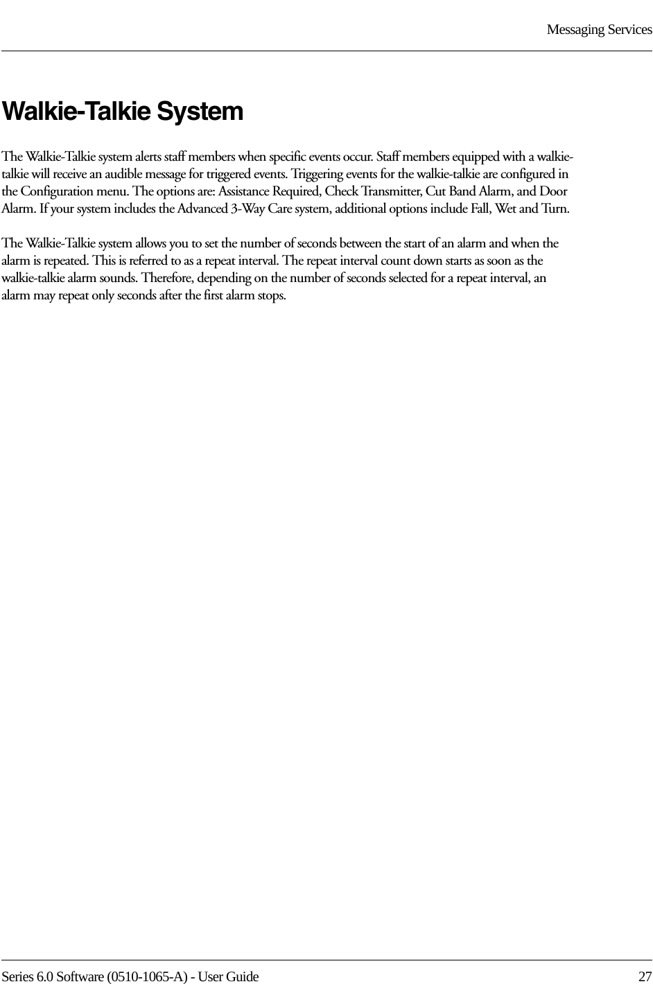 Series 6.0 Software (0510-1065-A) - User Guide  27Messaging ServicesWalkie-Talkie SystemThe Walkie-Talkie system alerts staff members when specific events occur. Staff members equipped with a walkie-talkie will receive an audible message for triggered events. Triggering events for the walkie-talkie are configured in the Configuration menu. The options are: Assistance Required, Check Transmitter, Cut Band Alarm, and Door Alarm. If your system includes the Advanced 3-Way Care system, additional options include Fall, Wet and Turn.The Walkie-Talkie system allows you to set the number of seconds between the start of an alarm and when the alarm is repeated. This is referred to as a repeat interval. The repeat interval count down starts as soon as the walkie-talkie alarm sounds. Therefore, depending on the number of seconds selected for a repeat interval, an alarm may repeat only seconds after the first alarm stops.