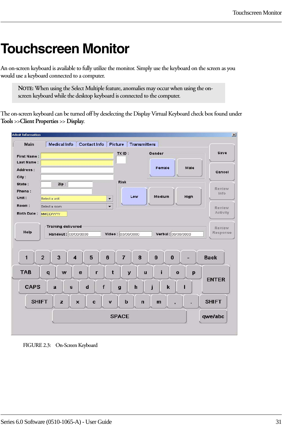 Series 6.0 Software (0510-1065-A) - User Guide  31Touchscreen MonitorTouchscreen MonitorAn on-screen keyboard is available to fully utilize the monitor. Simply use the keyboard on the screen as you would use a keyboard connected to a computer. The on-screen keyboard can be turned off by deselecting the Display Virtual Keyboard check box found under Tools &gt;&gt;Client Properties &gt;&gt; Display.FIGURE 2.3:    On-Screen KeyboardNOTE: When using the Select Multiple feature, anomalies may occur when using the on-screen keyboard while the desktop keyboard is connected to the computer. 