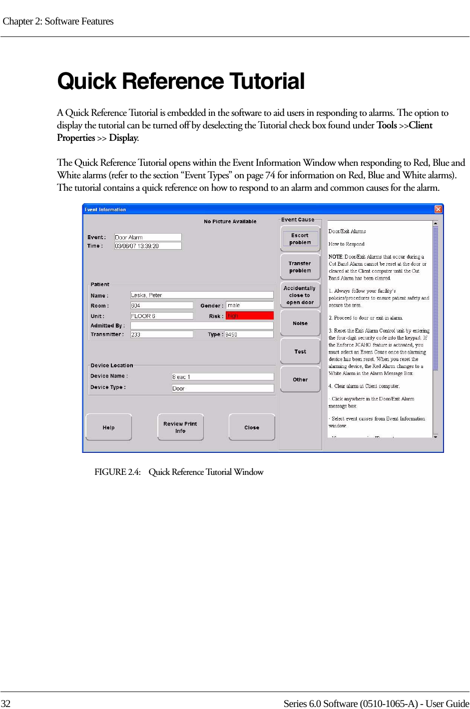 Chapter 2: Software Features 32 Series 6.0 Software (0510-1065-A) - User GuideQuick Reference TutorialA Quick Reference Tutorial is embedded in the software to aid users in responding to alarms. The option to display the tutorial can be turned off by deselecting the Tutorial check box found under Tool s  &gt;&gt;Client Properties &gt;&gt; Display.The Quick Reference Tutorial opens within the Event Information Window when responding to Red, Blue and White alarms (refer to the section “Event Types” on page 74 for information on Red, Blue and White alarms). The tutorial contains a quick reference on how to respond to an alarm and common causes for the alarm.FIGURE 2.4:    Quick Reference Tutorial Window