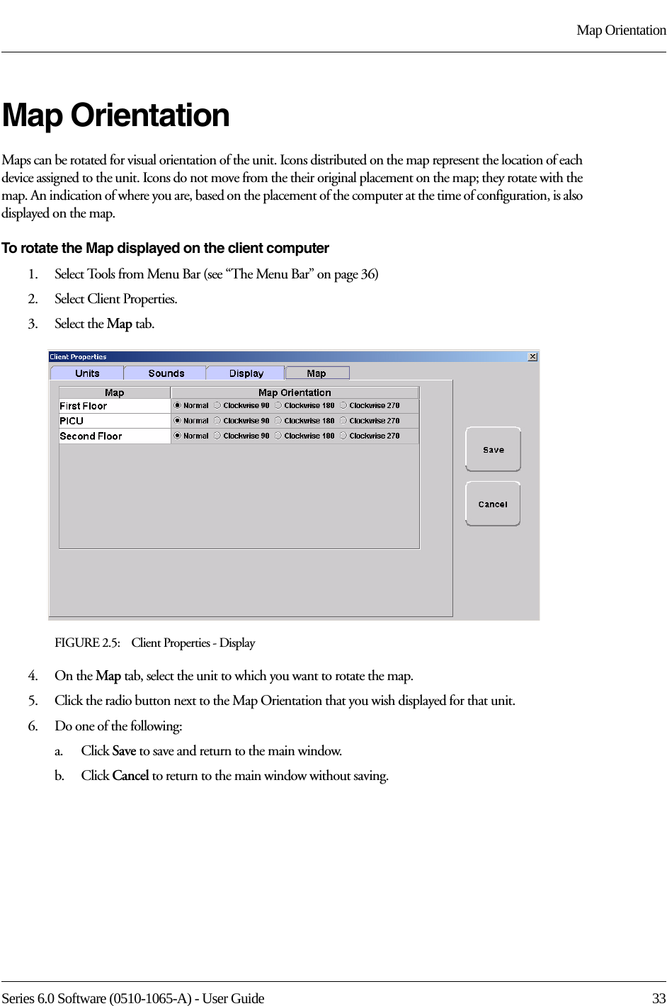 Series 6.0 Software (0510-1065-A) - User Guide  33Map OrientationMap OrientationMaps can be rotated for visual orientation of the unit. Icons distributed on the map represent the location of each device assigned to the unit. Icons do not move from the their original placement on the map; they rotate with the map. An indication of where you are, based on the placement of the computer at the time of configuration, is also displayed on the map. To rotate the Map displayed on the client computer1.    Select Tools from Menu Bar (see “The Menu Bar” on page 36)2.    Select Client Properties.3.    Select the Map tab.FIGURE 2.5:    Client Properties - Display4.    On the Map tab, select the unit to which you want to rotate the map.5.    Click the radio button next to the Map Orientation that you wish displayed for that unit.6.    Do one of the following:a.    Click Save to save and return to the main window. b.    Click Cancel to return to the main window without saving.