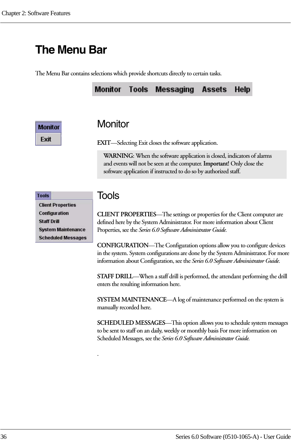 Chapter 2: Software Features 36 Series 6.0 Software (0510-1065-A) - User GuideThe Menu BarThe Menu Bar contains selections which provide shortcuts directly to certain tasks.MonitorEXIT—Selecting Exit closes the software application. To o l sCLIENT PROPERTIES—The settings or properties for the Client computer are defined here by the System Administrator. For more information about Client Properties, see the Series 6.0 Software Administrator Guide.CONFIGURATION—The Configuration options allow you to configure devices in the system. System configurations are done by the System Administrator. For more information about Configuration, see the Series 6.0 Software Administrator Guide.STAFF DRILL—When a staff drill is performed, the attendant performing the drill enters the resulting information here.SYSTEM MAINTENANCE—A log of maintenance performed on the system is manually recorded here.SCHEDULED MESSAGES—This option allows you to schedule system messages to be sent to staff on an daily, weekly or monthly basis For more information on Scheduled Messages, see the Series 6.0 Software Administrator Guide..WARNI NG: When the software application is closed, indicators of alarms and events will not be seen at the computer. Important! Only close the software application if instructed to do so by authorized staff.