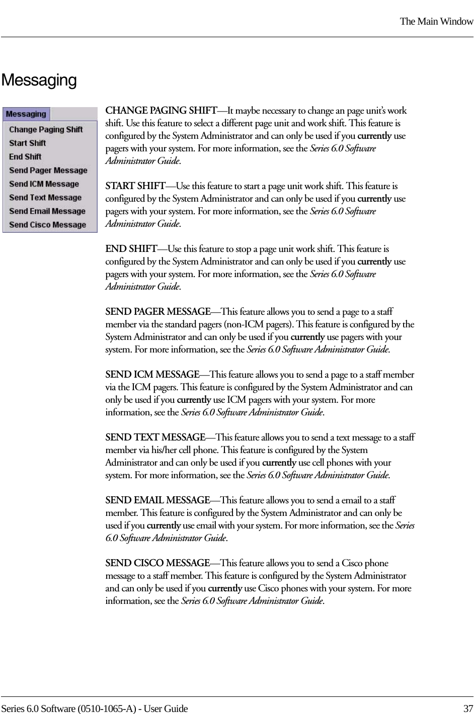 Series 6.0 Software (0510-1065-A) - User Guide  37The Main WindowMessagingCHANGE PAGING SHIFT—It maybe necessary to change an page unit’s work shift. Use this feature to select a different page unit and work shift. This feature is configured by the System Administrator and can only be used if you currently use pagers with your system. For more information, see the Series 6.0 Software Administrator Guide.START SHIFT—Use this feature to start a page unit work shift. This feature is configured by the System Administrator and can only be used if you currently use pagers with your system. For more information, see the Series 6.0 Software Administrator Guide.END SHIFT—Use this feature to stop a page unit work shift. This feature is configured by the System Administrator and can only be used if you currently use pagers with your system. For more information, see the Series 6.0 Software Administrator Guide.SEND PAGER MESSAGE—This feature allows you to send a page to a staff member via the standard pagers (non-ICM pagers). This feature is configured by the System Administrator and can only be used if you currently use pagers with your system. For more information, see the Series 6.0 Software Administrator Guide. SEND ICM MESSAGE—This feature allows you to send a page to a staff member via the ICM pagers. This feature is configured by the System Administrator and can only be used if you currently use ICM pagers with your system. For more information, see the Series 6.0 Software Administrator Guide. SEND TEXT MESSAGE—This feature allows you to send a text message to a staff member via his/her cell phone. This feature is configured by the System Administrator and can only be used if you currently use cell phones with your system. For more information, see the Series 6.0 Software Administrator Guide. SEND EMAIL MESSAGE—This feature allows you to send a email to a staff member. This feature is configured by the System Administrator and can only be used if you currently use email with your system. For more information, see the Series 6.0 Software Administrator Guide. SEND CISCO MESSAGE—This feature allows you to send a Cisco phone message to a staff member. This feature is configured by the System Administrator and can only be used if you currently use Cisco phones with your system. For more information, see the Series 6.0 Software Administrator Guide. 