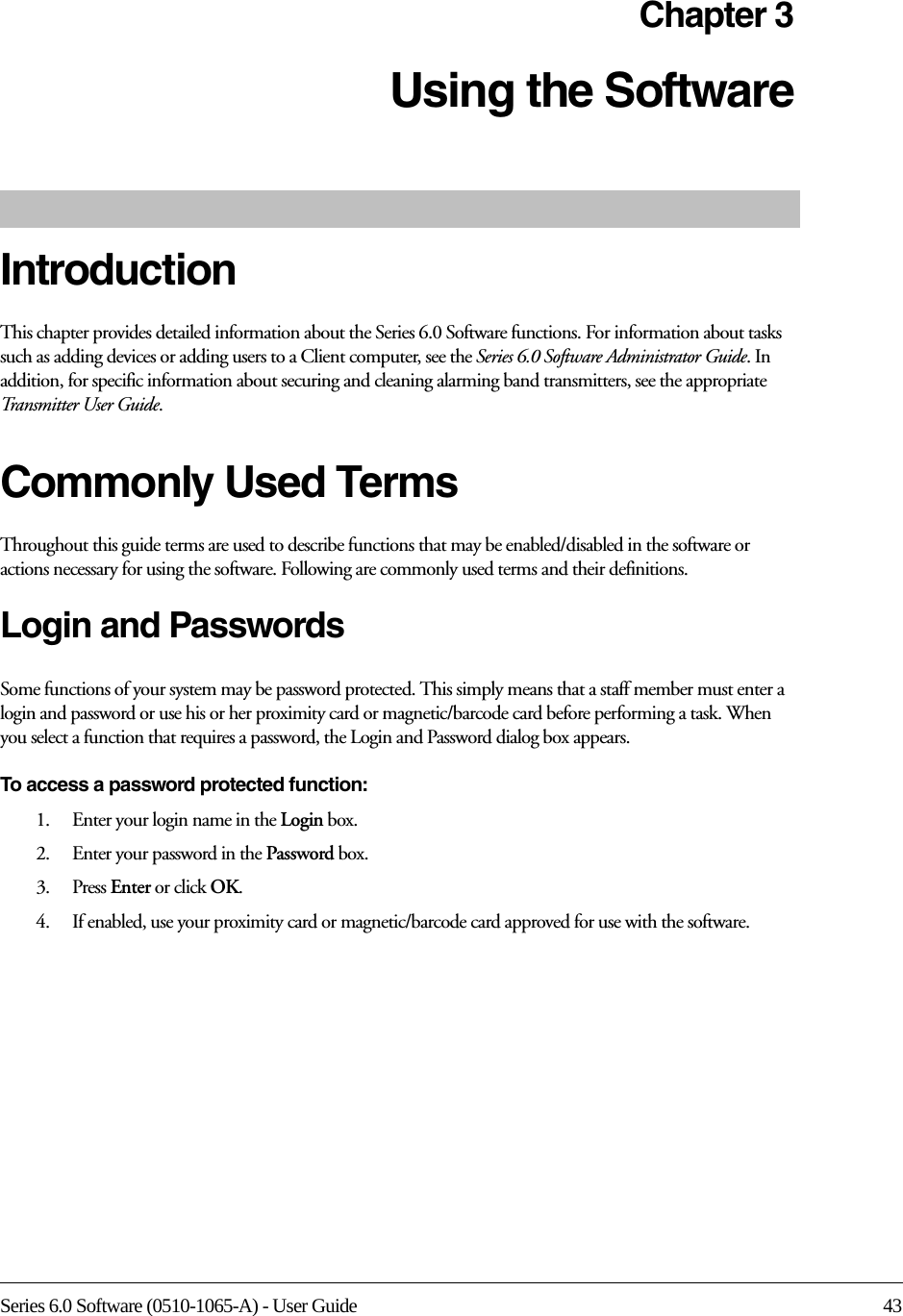 Series 6.0 Software (0510-1065-A) - User Guide 43Chapter 3Using the Software IntroductionThis chapter provides detailed information about the Series 6.0 Software functions. For information about tasks such as adding devices or adding users to a Client computer, see the Series 6.0 Software Administrator Guide. In addition, for specific information about securing and cleaning alarming band transmitters, see the appropriate Transmitter User Guide. Commonly Used Terms Throughout this guide terms are used to describe functions that may be enabled/disabled in the software or actions necessary for using the software. Following are commonly used terms and their definitions.Login and PasswordsSome functions of your system may be password protected. This simply means that a staff member must enter a login and password or use his or her proximity card or magnetic/barcode card before performing a task. When you select a function that requires a password, the Login and Password dialog box appears.To access a password protected function: 1.    Enter your login name in the Login box.2.    Enter your password in the Password box.3.    Press Enter or click OK. 4.    If enabled, use your proximity card or magnetic/barcode card approved for use with the software.