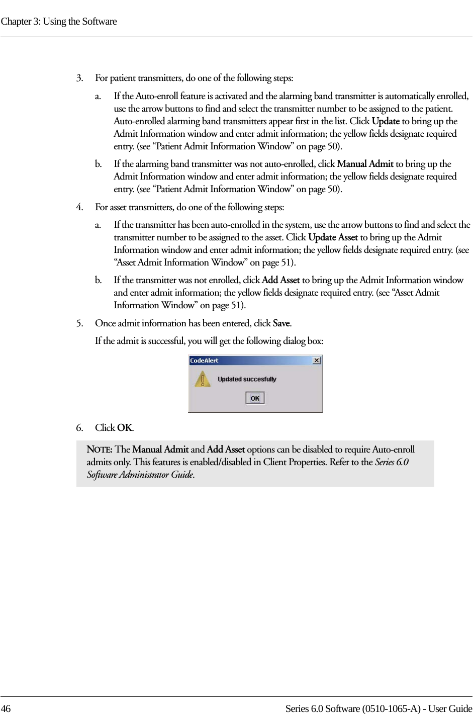 Chapter 3: Using the Software46 Series 6.0 Software (0510-1065-A) - User Guide3.    For patient transmitters, do one of the following steps:a.    If the Auto-enroll feature is activated and the alarming band transmitter is automatically enrolled, use the arrow buttons to find and select the transmitter number to be assigned to the patient. Auto-enrolled alarming band transmitters appear first in the list. Click Update to bring up the Admit Information window and enter admit information; the yellow fields designate required entry. (see “Patient Admit Information Window” on page 50). b.    If the alarming band transmitter was not auto-enrolled, click Manual Admit to bring up the Admit Information window and enter admit information; the yellow fields designate required entry. (see “Patient Admit Information Window” on page 50). 4.    For asset transmitters, do one of the following steps:a.    If the transmitter has been auto-enrolled in the system, use the arrow buttons to find and select the transmitter number to be assigned to the asset. Click Update Asset to bring up the Admit Information window and enter admit information; the yellow fields designate required entry. (see “Asset Admit Information Window” on page 51). b.    If the transmitter was not enrolled, click Add Asset to bring up the Admit Information window and enter admit information; the yellow fields designate required entry. (see “Asset Admit Information Window” on page 51). 5.    Once admit information has been entered, click Save.If the admit is successful, you will get the following dialog box:6.    Click OK. NOTE: The Manual Admit and Add Asset options can be disabled to require Auto-enroll admits only. This features is enabled/disabled in Client Properties. Refer to the Series 6.0 Software Administrator Guide.