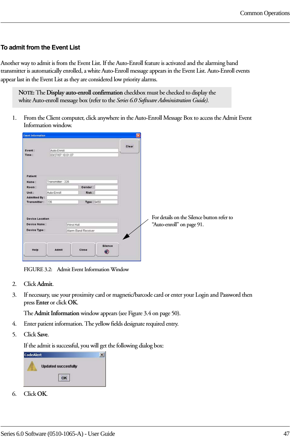 Series 6.0 Software (0510-1065-A) - User Guide  47Common OperationsTo admit from the Event ListAnother way to admit is from the Event List. If the Auto-Enroll feature is activated and the alarming band transmitter is automatically enrolled, a white Auto-Enroll message appears in the Event List. Auto-Enroll events appear last in the Event List as they are considered low priority alarms. 1.    From the Client computer, click anywhere in the Auto-Enroll Message Box to access the Admit Event Information window.FIGURE 3.2:    Admit Event Information Window2.    Click Admit.3.    If necessary, use your proximity card or magnetic/barcode card or enter your Login and Password then press Enter or click OK.The Admit Information window appears (see Figure 3.4 on page 50).4.    Enter patient information. The yellow fields designate required entry. 5.    Click Save.If the admit is successful, you will get the following dialog box:6.    Click OK.NOTE: The Display auto-enroll confirmation checkbox must be checked to display the white Auto-enroll message box (refer to the Series 6.0 Software Administration Guide).For details on the Silence button refer to “Auto-enroll” on page 91.