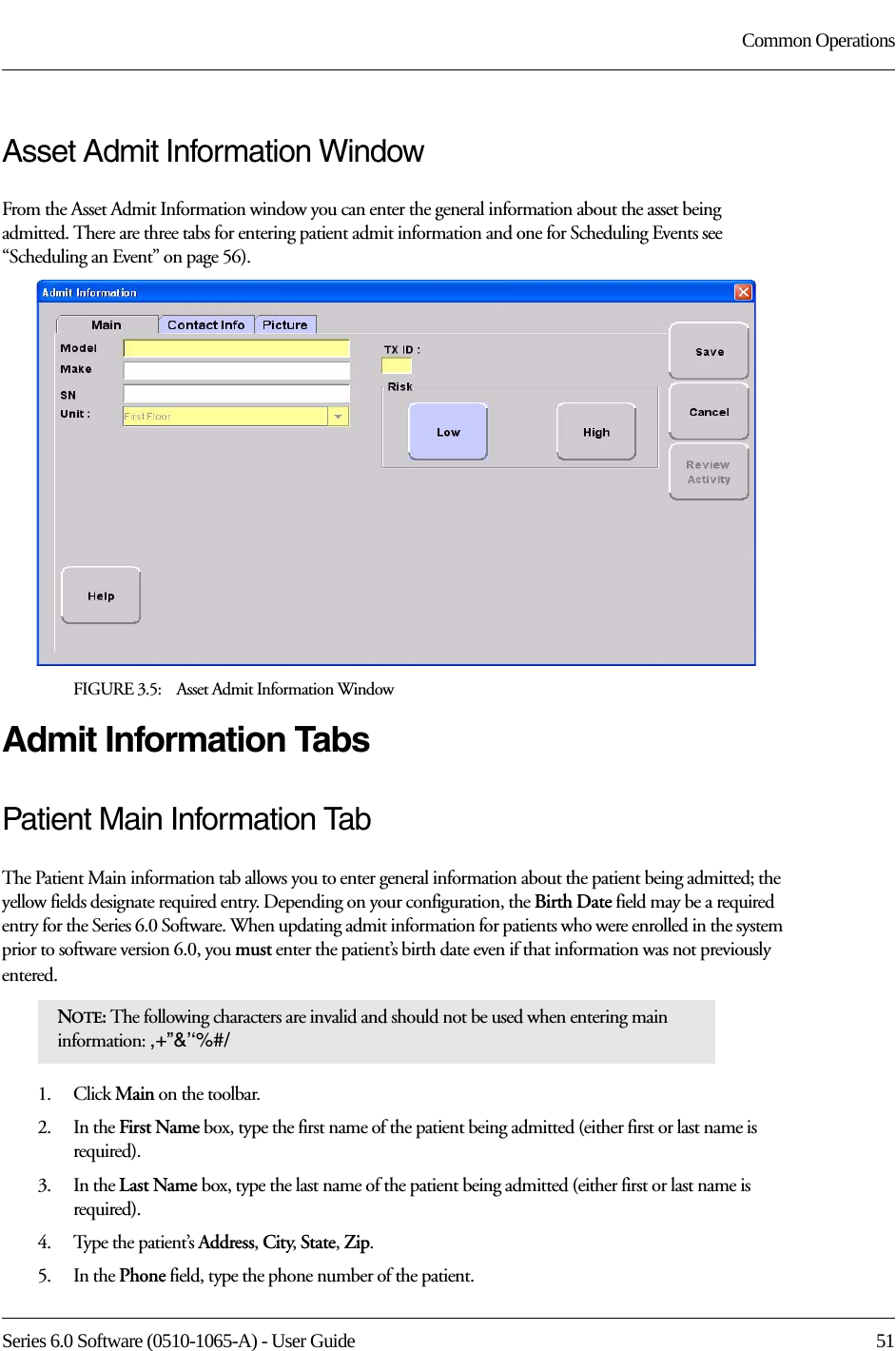 Series 6.0 Software (0510-1065-A) - User Guide  51Common OperationsAsset Admit Information WindowFrom the Asset Admit Information window you can enter the general information about the asset being admitted. There are three tabs for entering patient admit information and one for Scheduling Events see “Scheduling an Event” on page 56). FIGURE 3.5:    Asset Admit Information WindowAdmit Information TabsPatient Main Information TabThe Patient Main information tab allows you to enter general information about the patient being admitted; the yellow fields designate required entry. Depending on your configuration, the Birth Date field may be a required entry for the Series 6.0 Software. When updating admit information for patients who were enrolled in the system prior to software version 6.0, you must enter the patient’s birth date even if that information was not previously entered. 1.    Click Main on the toolbar.2.    In the First Name box, type the first name of the patient being admitted (either first or last name is required). 3.    In the Last Name box, type the last name of the patient being admitted (either first or last name is required).4.    Type the patient’s Address, City, State, Zip.5.    In the Phone field, type the phone number of the patient.NOTE: The following characters are invalid and should not be used when entering main information: ,+”&amp;’‘%#/