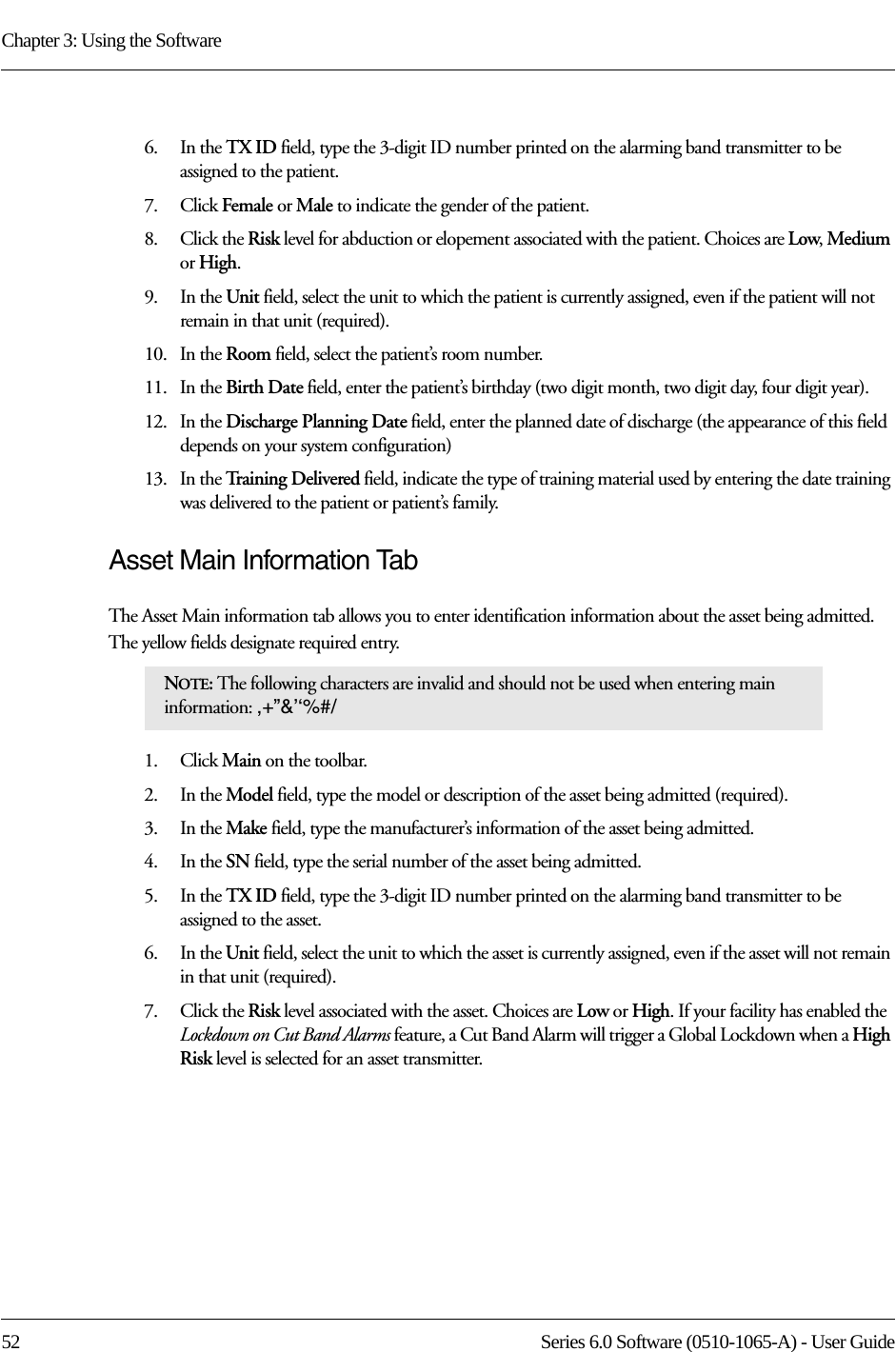 Chapter 3: Using the Software52 Series 6.0 Software (0510-1065-A) - User Guide6.    In the TX ID field, type the 3-digit ID number printed on the alarming band transmitter to be assigned to the patient.7.    Click Female or Male to indicate the gender of the patient.8.    Click the Risk level for abduction or elopement associated with the patient. Choices are Low, Medium or High.9.    In the Unit field, select the unit to which the patient is currently assigned, even if the patient will not remain in that unit (required).10.   In the Room field, select the patient’s room number.11.   In the Birth Date field, enter the patient’s birthday (two digit month, two digit day, four digit year).12.   In the Discharge Planning Date field, enter the planned date of discharge (the appearance of this field depends on your system configuration)13.   In the Training Delivered field, indicate the type of training material used by entering the date training was delivered to the patient or patient’s family.Asset Main Information TabThe Asset Main information tab allows you to enter identification information about the asset being admitted. The yellow fields designate required entry.1.    Click Main on the toolbar.2.    In the Model field, type the model or description of the asset being admitted (required). 3.    In the Make field, type the manufacturer’s information of the asset being admitted.4.    In the SN field, type the serial number of the asset being admitted.5.    In the TX ID field, type the 3-digit ID number printed on the alarming band transmitter to be assigned to the asset.6.    In the Unit field, select the unit to which the asset is currently assigned, even if the asset will not remain in that unit (required).7.    Click the Risk level associated with the asset. Choices are Low or High. If your facility has enabled the Lockdown on Cut Band Alarms feature, a Cut Band Alarm will trigger a Global Lockdown when a High Risk level is selected for an asset transmitter.NOTE: The following characters are invalid and should not be used when entering main information: ,+”&amp;’‘%#/