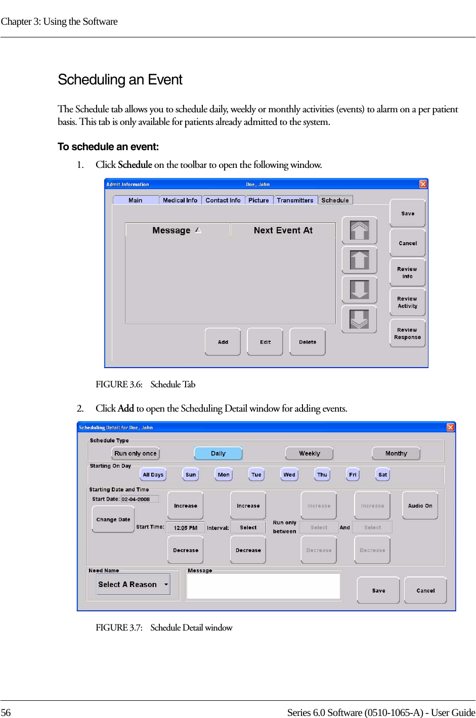 Chapter 3: Using the Software56 Series 6.0 Software (0510-1065-A) - User GuideScheduling an Event The Schedule tab allows you to schedule daily, weekly or monthly activities (events) to alarm on a per patient basis. This tab is only available for patients already admitted to the system.To schedule an event:1.    Click Schedule on the toolbar to open the following window.FIGURE 3.6:    Schedule Tab2.    Click Add to open the Scheduling Detail window for adding events.FIGURE 3.7:    Schedule Detail window