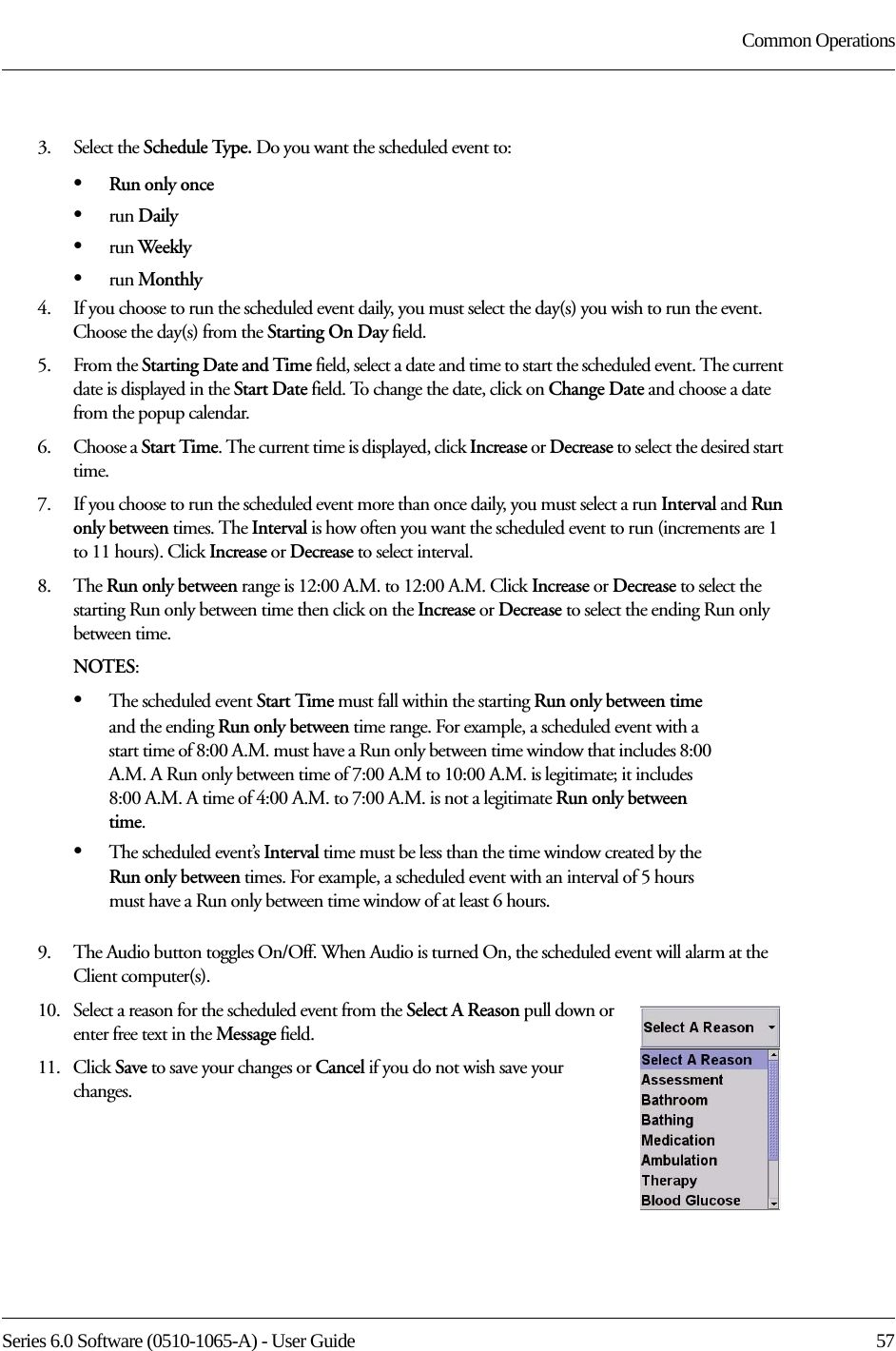 Series 6.0 Software (0510-1065-A) - User Guide  57Common Operations3.    Select the Schedule Type. Do you want the scheduled event to:•Run only once•run Daily•run Weekly•run Monthly4.    If you choose to run the scheduled event daily, you must select the day(s) you wish to run the event. Choose the day(s) from the Starting On Day field.5.    From the Starting Date and Time field, select a date and time to start the scheduled event. The current date is displayed in the Start Date field. To change the date, click on Change Date and choose a date from the popup calendar.6.    Choose a Start Time. The current time is displayed, click Increase or Decrease to select the desired start time.7.    If you choose to run the scheduled event more than once daily, you must select a run Interval and Run only between times. The Interval is how often you want the scheduled event to run (increments are 1 to 11 hours). Click Increase or Decrease to select interval.8.    The Run only between range is 12:00 A.M. to 12:00 A.M. Click Increase or Decrease to select the starting Run only between time then click on the Increase or Decrease to select the ending Run only between time.NOTES:•The scheduled event Start Time must fall within the starting Run only between time and the ending Run only between time range. For example, a scheduled event with a start time of 8:00 A.M. must have a Run only between time window that includes 8:00 A.M. A Run only between time of 7:00 A.M to 10:00 A.M. is legitimate; it includes 8:00 A.M. A time of 4:00 A.M. to 7:00 A.M. is not a legitimate Run only between time.•The scheduled event’s Interval time must be less than the time window created by the Run only between times. For example, a scheduled event with an interval of 5 hours must have a Run only between time window of at least 6 hours. 9.    The Audio button toggles On/Off. When Audio is turned On, the scheduled event will alarm at the Client computer(s).10.   Select a reason for the scheduled event from the Select A Reason pull down or enter free text in the Message field.11.   Click Save to save your changes or Cancel if you do not wish save your changes.