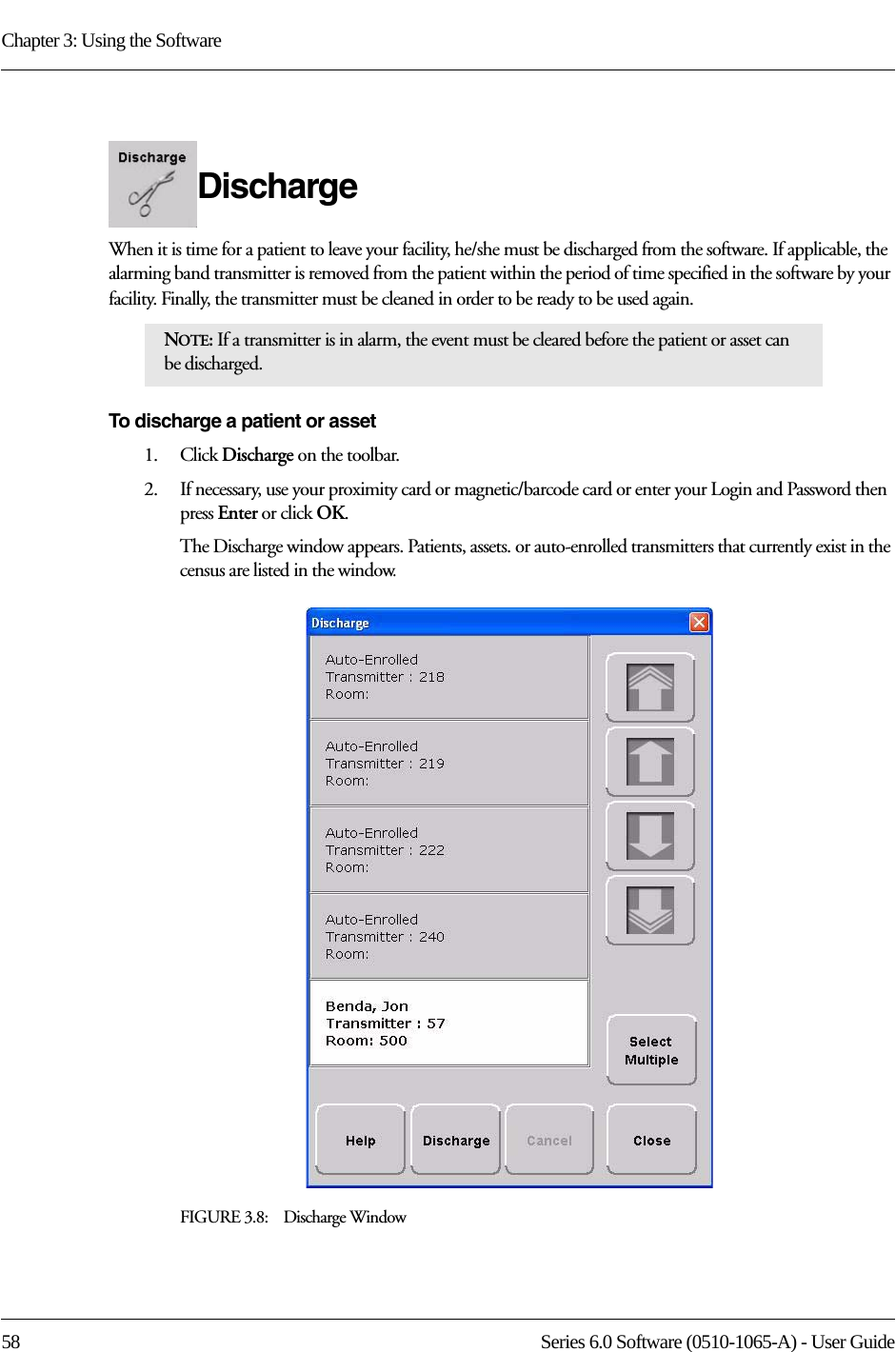 Chapter 3: Using the Software58 Series 6.0 Software (0510-1065-A) - User GuideDischarge When it is time for a patient to leave your facility, he/she must be discharged from the software. If applicable, the alarming band transmitter is removed from the patient within the period of time specified in the software by your facility. Finally, the transmitter must be cleaned in order to be ready to be used again.To discharge a patient or asset1.    Click Discharge on the toolbar. 2.    If necessary, use your proximity card or magnetic/barcode card or enter your Login and Password then press Enter or click OK.The Discharge window appears. Patients, assets. or auto-enrolled transmitters that currently exist in the census are listed in the window. FIGURE 3.8:    Discharge WindowNOTE: If a transmitter is in alarm, the event must be cleared before the patient or asset can be discharged.