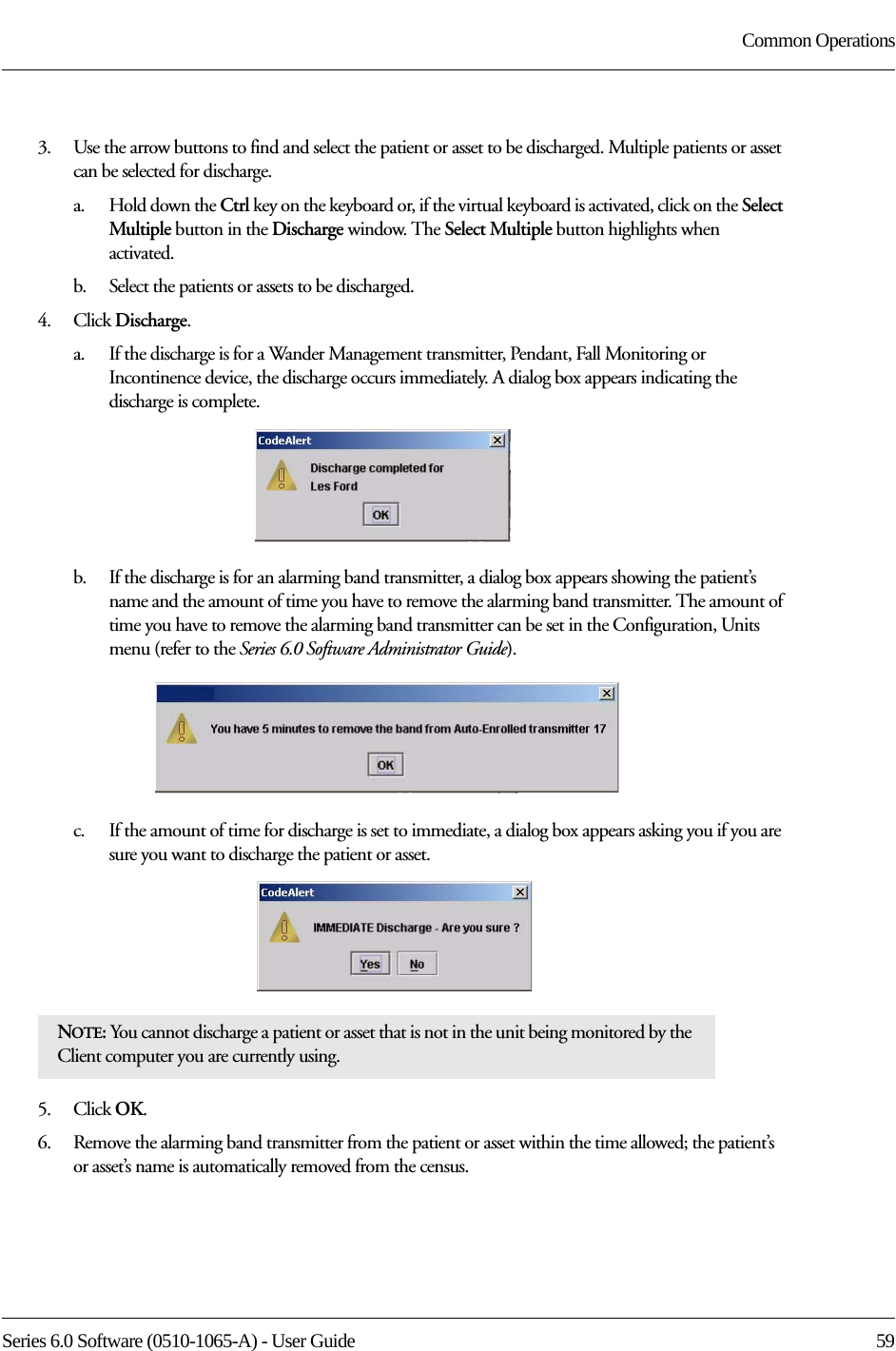 Series 6.0 Software (0510-1065-A) - User Guide  59Common Operations3.    Use the arrow buttons to find and select the patient or asset to be discharged. Multiple patients or asset can be selected for discharge. a.    Hold down the Ctrl key on the keyboard or, if the virtual keyboard is activated, click on the Select Multiple button in the Discharge window. The Select Multiple button highlights when activated.b.    Select the patients or assets to be discharged.4.    Click Discharge.a.    If the discharge is for a Wander Management transmitter, Pendant, Fall Monitoring or Incontinence device, the discharge occurs immediately. A dialog box appears indicating the discharge is complete.b.    If the discharge is for an alarming band transmitter, a dialog box appears showing the patient’s name and the amount of time you have to remove the alarming band transmitter. The amount of time you have to remove the alarming band transmitter can be set in the Configuration, Units menu (refer to the Series 6.0 Software Administrator Guide).c.    If the amount of time for discharge is set to immediate, a dialog box appears asking you if you are sure you want to discharge the patient or asset.5.    Click OK.6.    Remove the alarming band transmitter from the patient or asset within the time allowed; the patient’s or asset’s name is automatically removed from the census. NOTE: You cannot discharge a patient or asset that is not in the unit being monitored by the Client computer you are currently using. 