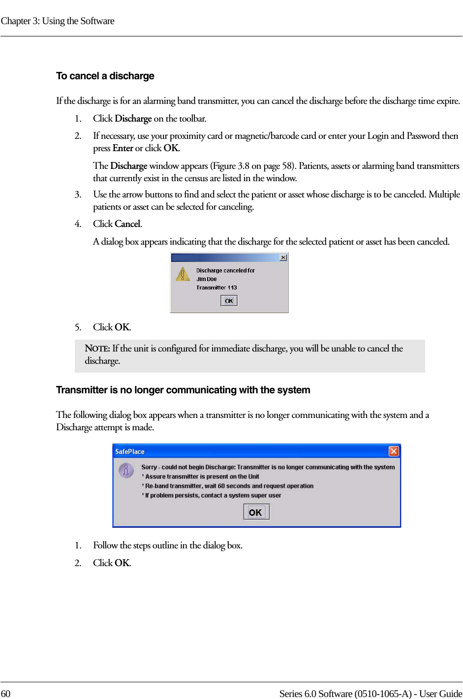 Chapter 3: Using the Software60 Series 6.0 Software (0510-1065-A) - User GuideTo cancel a dischargeIf the discharge is for an alarming band transmitter, you can cancel the discharge before the discharge time expire. 1.    Click Discharge on the toolbar.2.    If necessary, use your proximity card or magnetic/barcode card or enter your Login and Password then press Enter or click OK.The Discharge window appears (Figure 3.8 on page 58). Patients, assets or alarming band transmitters that currently exist in the census are listed in the window.3.    Use the arrow buttons to find and select the patient or asset whose discharge is to be canceled. Multiple patients or asset can be selected for canceling.4.    Click Cancel.A dialog box appears indicating that the discharge for the selected patient or asset has been canceled.5.    Click OK.Transmitter is no longer communicating with the systemThe following dialog box appears when a transmitter is no longer communicating with the system and a Discharge attempt is made. 1.    Follow the steps outline in the dialog box.2.    Click OK.NOTE: If the unit is configured for immediate discharge, you will be unable to cancel the discharge.