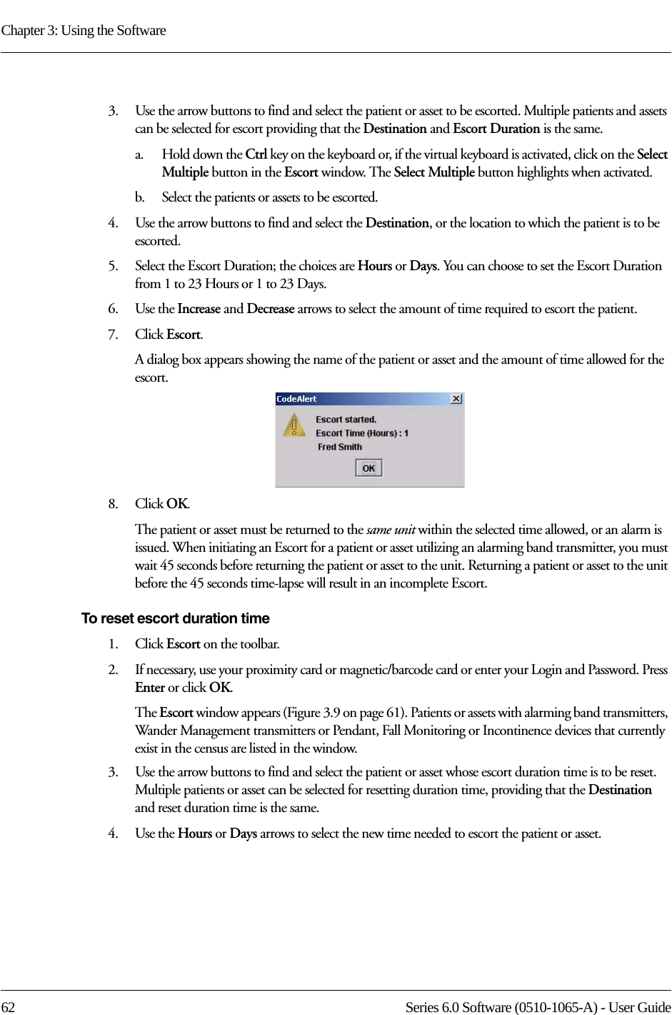 Chapter 3: Using the Software62 Series 6.0 Software (0510-1065-A) - User Guide3.    Use the arrow buttons to find and select the patient or asset to be escorted. Multiple patients and assets can be selected for escort providing that the Destination and Escort Duration is the same. a.    Hold down the Ctrl key on the keyboard or, if the virtual keyboard is activated, click on the Select Multiple button in the Escort window. The Select Multiple button highlights when activated.b.    Select the patients or assets to be escorted.4.    Use the arrow buttons to find and select the Destination, or the location to which the patient is to be escorted.5.    Select the Escort Duration; the choices are Hours or Days. You can choose to set the Escort Duration from 1 to 23 Hours or 1 to 23 Days.6.    Use the Increase and Decrease arrows to select the amount of time required to escort the patient.7.    Click Escort.A dialog box appears showing the name of the patient or asset and the amount of time allowed for the escort.8.    Click OK. The patient or asset must be returned to the same unit within the selected time allowed, or an alarm is issued. When initiating an Escort for a patient or asset utilizing an alarming band transmitter, you must wait 45 seconds before returning the patient or asset to the unit. Returning a patient or asset to the unit before the 45 seconds time-lapse will result in an incomplete Escort.To reset escort duration time1.    Click Escort on the toolbar. 2.    If necessary, use your proximity card or magnetic/barcode card or enter your Login and Password. Press Enter or click OK.The Escort window appears (Figure 3.9 on page 61). Patients or assets with alarming band transmitters, Wander Management transmitters or Pendant, Fall Monitoring or Incontinence devices that currently exist in the census are listed in the window.3.    Use the arrow buttons to find and select the patient or asset whose escort duration time is to be reset. Multiple patients or asset can be selected for resetting duration time, providing that the Destination and reset duration time is the same.4.    Use the Hours or Days arrows to select the new time needed to escort the patient or asset.