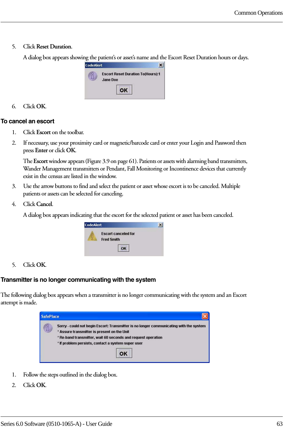 Series 6.0 Software (0510-1065-A) - User Guide  63Common Operations5.    Click Reset Duration.A dialog box appears showing the patient’s or asset’s name and the Escort Reset Duration hours or days.6.    Click OK.To cancel an escort1.    Click Escort on the toolbar.2.    If necessary, use your proximity card or magnetic/barcode card or enter your Login and Password then press Enter or click OK.The Escort window appears (Figure 3.9 on page 61). Patients or assets with alarming band transmitters, Wander Management transmitters or Pendant, Fall Monitoring or Incontinence devices that currently exist in the census are listed in the window.3.    Use the arrow buttons to find and select the patient or asset whose escort is to be canceled. Multiple patients or assets can be selected for canceling.4.    Click Cancel.A dialog box appears indicating that the escort for the selected patient or asset has been canceled.5.    Click OK.Transmitter is no longer communicating with the systemThe following dialog box appears when a transmitter is no longer communicating with the system and an Escort attempt is made. 1.    Follow the steps outlined in the dialog box.2.    Click OK.