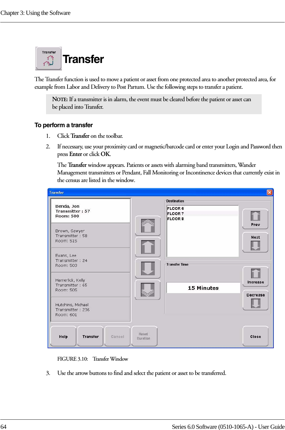 Chapter 3: Using the Software64 Series 6.0 Software (0510-1065-A) - User GuideTransferThe Transfer function is used to move a patient or asset from one protected area to another protected area, for example from Labor and Delivery to Post Partum. Use the following steps to transfer a patient.To perform a transfer1.    Click Tr a n s f e r   on the toolbar. 2.    If necessary, use your proximity card or magnetic/barcode card or enter your Login and Password then press Enter or click OK.The Tr a n s f e r   window appears. Patients or assets with alarming band transmitters, Wander Management transmitters or Pendant, Fall Monitoring or Incontinence devices that currently exist in the census are listed in the window.FIGURE 3.10:    Transfer Window3.    Use the arrow buttons to find and select the patient or asset to be transferred.NOTE: If a transmitter is in alarm, the event must be cleared before the patient or asset can be placed into Transfer.