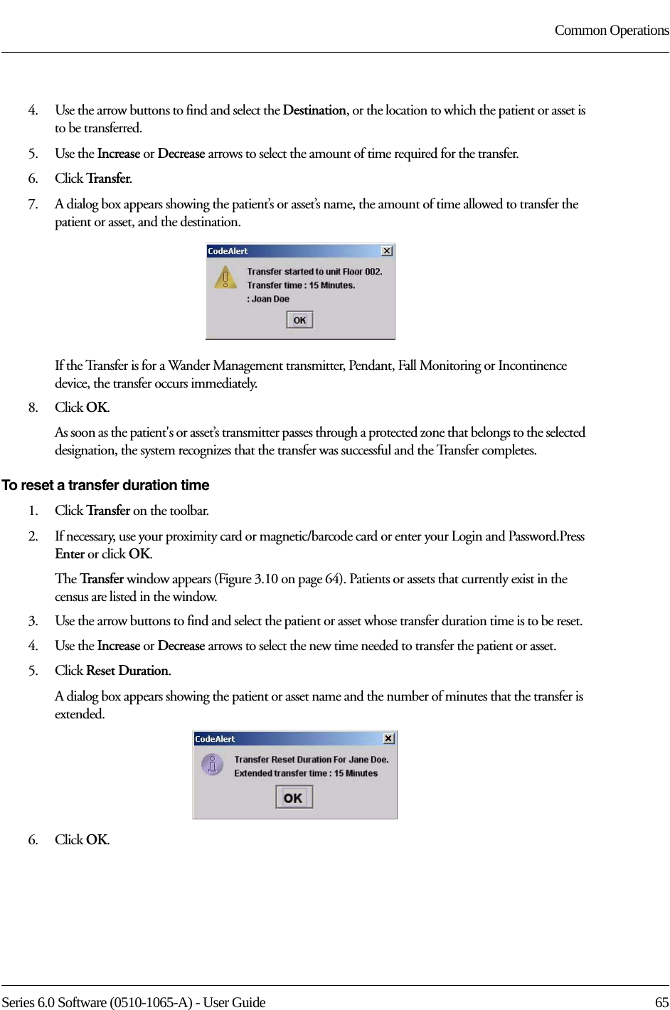 Series 6.0 Software (0510-1065-A) - User Guide  65Common Operations4.    Use the arrow buttons to find and select the Destination, or the location to which the patient or asset is to be transferred.5.    Use the Increase or Decrease arrows to select the amount of time required for the transfer. 6.    Click Tr a n s f e r.7.    A dialog box appears showing the patient’s or asset’s name, the amount of time allowed to transfer the patient or asset, and the destination.If the Transfer is for a Wander Management transmitter, Pendant, Fall Monitoring or Incontinence device, the transfer occurs immediately.8.    Click OK.As soon as the patient&apos;s or asset’s transmitter passes through a protected zone that belongs to the selected designation, the system recognizes that the transfer was successful and the Transfer completes.To reset a transfer duration time1.    Click Tr a n s f e r   on the toolbar. 2.    If necessary, use your proximity card or magnetic/barcode card or enter your Login and Password.Press Enter or click OK.The Tr a n s f e r   window appears (Figure 3.10 on page 64). Patients or assets that currently exist in the census are listed in the window.3.    Use the arrow buttons to find and select the patient or asset whose transfer duration time is to be reset.4.    Use the Increase or Decrease arrows to select the new time needed to transfer the patient or asset.5.    Click Reset Duration.A dialog box appears showing the patient or asset name and the number of minutes that the transfer is extended.6.    Click OK.