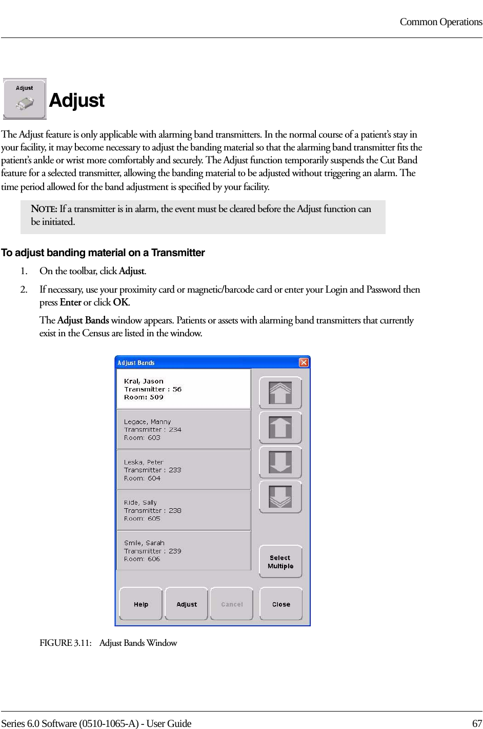 Series 6.0 Software (0510-1065-A) - User Guide  67Common OperationsAdjustThe Adjust feature is only applicable with alarming band transmitters. In the normal course of a patient’s stay in your facility, it may become necessary to adjust the banding material so that the alarming band transmitter fits the patient’s ankle or wrist more comfortably and securely. The Adjust function temporarily suspends the Cut Band feature for a selected transmitter, allowing the banding material to be adjusted without triggering an alarm. The time period allowed for the band adjustment is specified by your facility. To adjust banding material on a Transmitter1.    On the toolbar, click Adjust. 2.    If necessary, use your proximity card or magnetic/barcode card or enter your Login and Password then press Enter or click OK.The Adjust Bands window appears. Patients or assets with alarming band transmitters that currently exist in the Census are listed in the window.FIGURE 3.11:    Adjust Bands WindowNOTE: If a transmitter is in alarm, the event must be cleared before the Adjust function can be initiated.