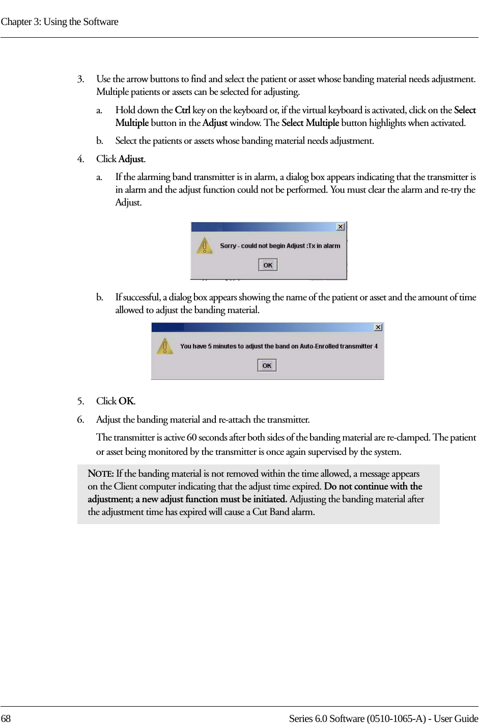 Chapter 3: Using the Software68 Series 6.0 Software (0510-1065-A) - User Guide3.    Use the arrow buttons to find and select the patient or asset whose banding material needs adjustment. Multiple patients or assets can be selected for adjusting. a.    Hold down the Ctrl key on the keyboard or, if the virtual keyboard is activated, click on the Select Multiple button in the Adjust window. The Select Multiple button highlights when activated.b.    Select the patients or assets whose banding material needs adjustment.4.    Click Adjust.a.    If the alarming band transmitter is in alarm, a dialog box appears indicating that the transmitter is in alarm and the adjust function could not be performed. You must clear the alarm and re-try the Adjust.b.    If successful, a dialog box appears showing the name of the patient or asset and the amount of time allowed to adjust the banding material.5.    Click OK.6.    Adjust the banding material and re-attach the transmitter. The transmitter is active 60 seconds after both sides of the banding material are re-clamped. The patient or asset being monitored by the transmitter is once again supervised by the system. NOTE: If the banding material is not removed within the time allowed, a message appears on the Client computer indicating that the adjust time expired. Do not continue with the adjustment; a new adjust function must be initiated. Adjusting the banding material after the adjustment time has expired will cause a Cut Band alarm.