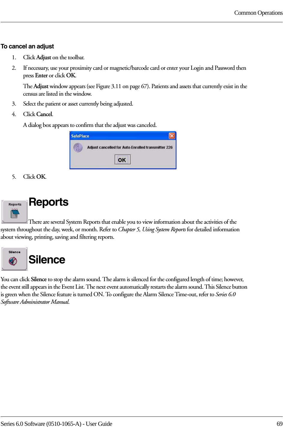 Series 6.0 Software (0510-1065-A) - User Guide  69Common OperationsTo cancel an adjust1.    Click Adjust on the toolbar.2.    If necessary, use your proximity card or magnetic/barcode card or enter your Login and Password then press Enter or click OK.The Adjust window appears (see Figure 3.11 on page 67). Patients and assets that currently exist in the census are listed in the window.3.    Select the patient or asset currently being adjusted.4.    Click Cancel. A dialog box appears to confirm that the adjust was canceled.5.    Click OK. ReportsThere are several System Reports that enable you to view information about the activities of the system throughout the day, week, or month. Refer to Chapter 5, Using System Reports for detailed information about viewing, printing, saving and filtering reports.SilenceYou can click Silence to stop the alarm sound. The alarm is silenced for the configured length of time; however, the event still appears in the Event List. The next event automatically restarts the alarm sound. This Silence button is green when the Silence feature is turned ON. To configure the Alarm Silence Time-out, refer to Series 6.0 Software Administrator Manual.