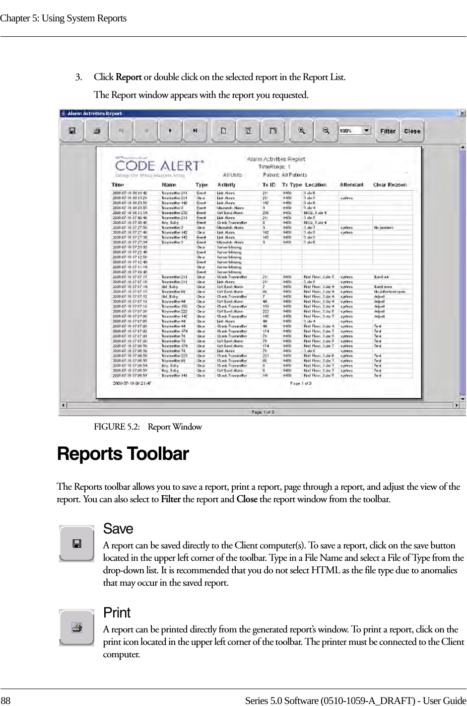 Chapter 5: Using System Reports88 Series 5.0 Software (0510-1059-A_DRAFT) - User Guide3.    Click Report or double click on the selected report in the Report List.The Report window appears with the report you requested. FIGURE 5.2:    Report WindowReports ToolbarThe Reports toolbar allows you to save a report, print a report, page through a report, and adjust the view of the report. You can also select to Filter the report and Close the report window from the toolbar.SaveA report can be saved directly to the Client computer(s). To save a report, click on the save button located in the upper left corner of the toolbar. Type in a File Name and select a File of Type from the drop-down list. It is recommended that you do not select HTML as the file type due to anomalies that may occur in the saved report. PrintA report can be printed directly from the generated report’s window. To print a report, click on the print icon located in the upper left corner of the toolbar. The printer must be connected to the Client computer.