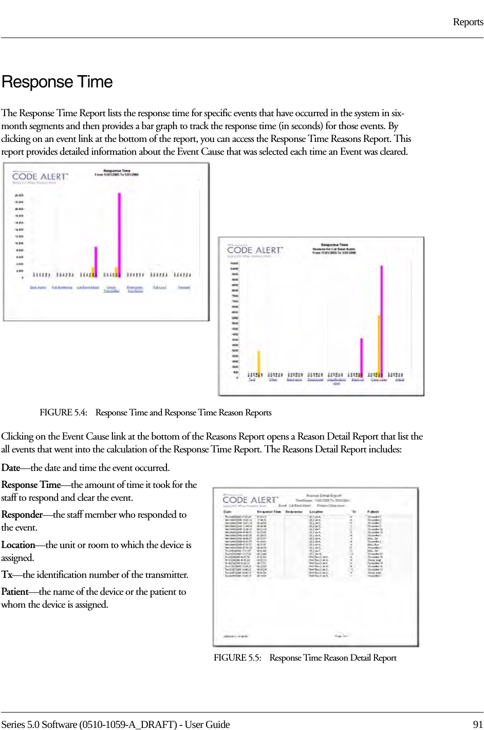 Series 5.0 Software (0510-1059-A_DRAFT) - User Guide  91ReportsResponse TimeThe Response Time Report lists the response time for specific events that have occurred in the system in six-month segments and then provides a bar graph to track the response time (in seconds) for those events. By clicking on an event link at the bottom of the report, you can access the Response Time Reasons Report. This report provides detailed information about the Event Cause that was selected each time an Event was cleared. FIGURE 5.4:    Response Time and Response Time Reason ReportsClicking on the Event Cause link at the bottom of the Reasons Report opens a Reason Detail Report that list the all events that went into the calculation of the Response Time Report. The Reasons Detail Report includes:Date—the date and time the event occurred.Response Time—the amount of time it took for the staff to respond and clear the event.Responder—the staff member who responded to the event. Location—the unit or room to which the device is assigned.Tx—the identification number of the transmitter.Patient—the name of the device or the patient to whom the device is assigned.FIGURE 5.5:    Response Time Reason Detail Report